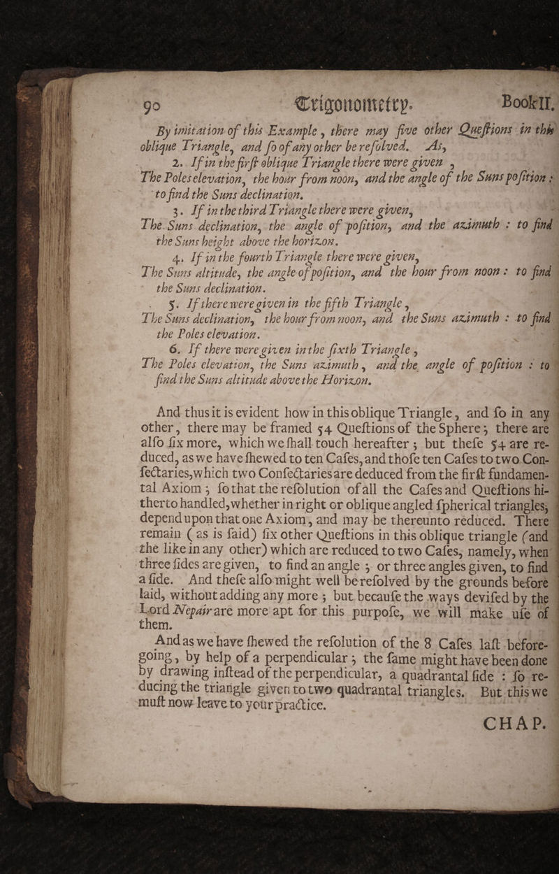 Booifir. By imitation of thii Example y there may five other Qmfi^iom in thk ohUqite Triangle y and fo of any other be refolved, Asy 2. If in the firfl oblique Triangle there were given , The Poles elevation^ the hoar from noony and the angle of the Suns pofition: ' . tofind the Sans declination. 3. If in the thirdTr tangle there were^ giveny The. Sans declinationy the angle of pofitiony and the azimuth : to find the Sans height above the horizon. If in the fourth Triangle there were giveUy - The Suns dtitadey the angle ofpofitiony and the hour from noon: to find ' the Sans declination. 5. If there were given in the fifth Triangle y The Suns declinationy the hoar from noon, and the Suns azimuth : to find the Poles elevation. 6. If there were given in the fixth Triangle, The Poles el.evationy the Sans azimuth y and, the_ angle of fofition : to find the Sans altitude above the Horizon. And thus it is evident how in this oblique Triangle, and fo in any other, there may be framed 54 Queftions of the Sphere ^ there are alfo fix more, which we lhall touch hereafter ; but thefe 54 are re¬ duced, as we have Ihewed to ten Cafes, and thofe ten Cafes to two Con- fedaries,which two Confeftariesare deduced from the firft: fundamen¬ tal Axioms fo that the refolution of all the Cafes and Queftions hi¬ therto handled,whether in right or oblique angled Ipherical triangles-, ■ dependuponthatone Axiom, and may be thereunto reduced. There remain ( as is faid) fix other Queftions in this oblique triangle fand the like in any other) vyhich are reduced to two Cafes, namely, when . • three fides are given, to find an angle or three angles given, to find a fide. And thefe alfo might well be refolved by the grounds before laid, without adding any more ; but becaufethe .ways devifed by the Lord are more apt for this purpofe, we will make ufe of * them. N % And as we have Ihewed the refolution of the 8 Cafes laft before- going, by help of a perpendicular ^ the fame might have been done by drawing inftead of the perpendicular, a quadrantal fide : fo re¬ ducing the triangle given to two quadrantal triangles. But this we 'ffluft now leave to yourpraftice. CHAP. 0