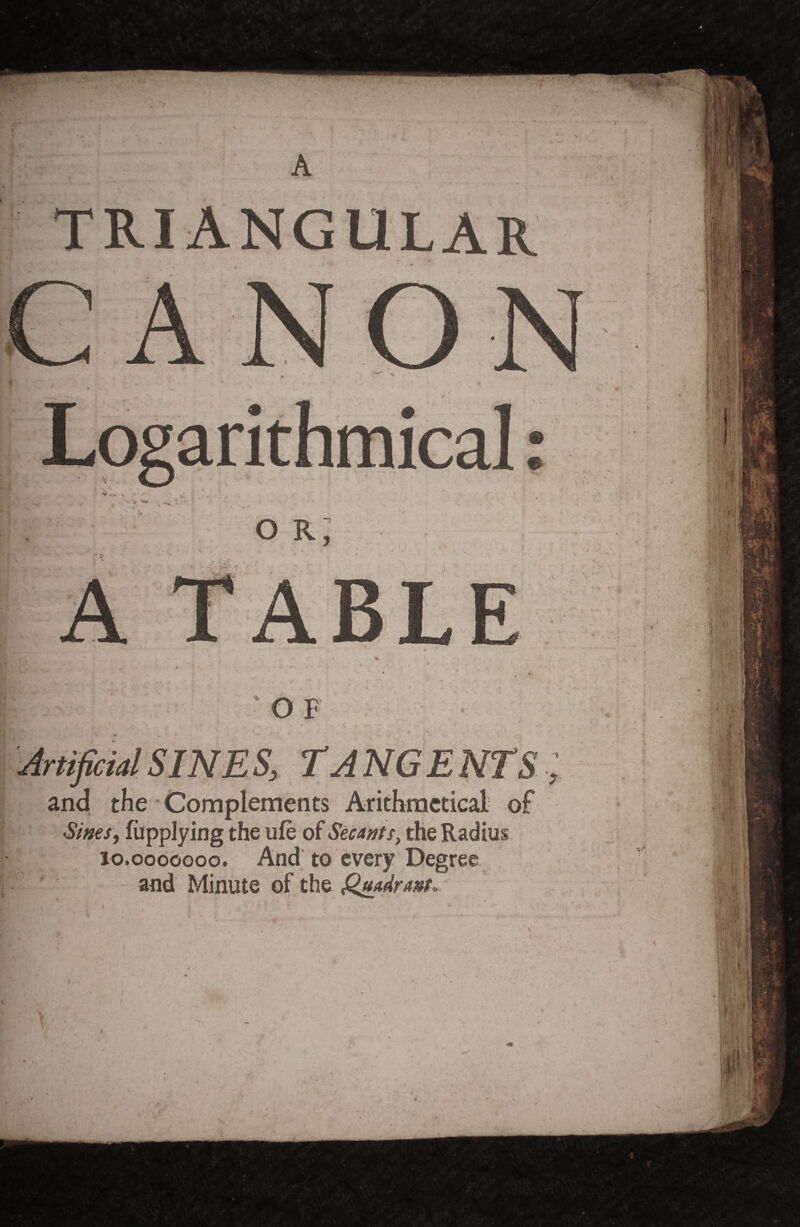 A ' , 'OF ■ • Artificial SmE S, rA NGENTS and the Complenients Arithmetical- of Sif2€s, fijpplying the ufe of Stunt s, the Radius. 10.0000000. And'to every Degree , and Minute of the Qjudrmu I (