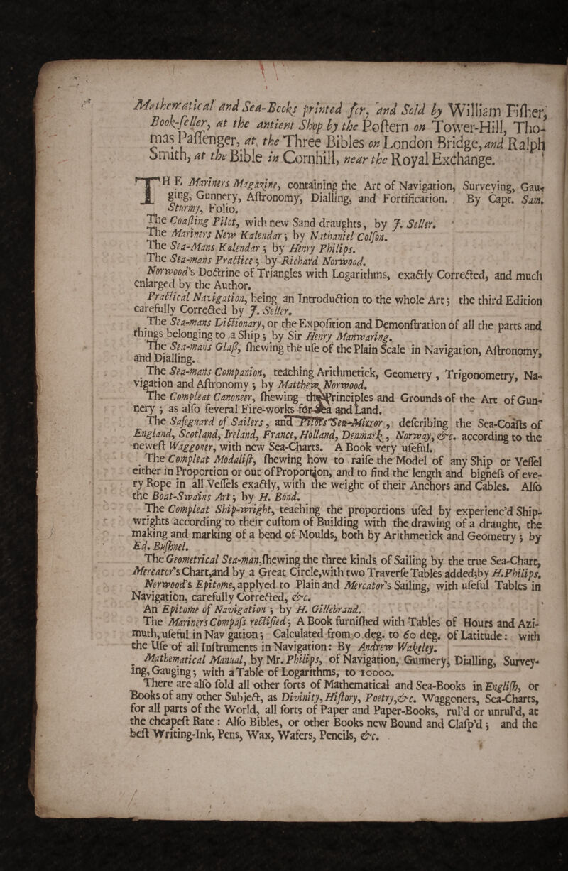 / 7 Jlfif.theiratical andSea-Bccks printed fcr, and Sold WillisiTl FiniCJ*, Bookcfelier, at the antient Shop by the Poftcrn on Tovver-Hiil. Tho¬ mas Paflenger,/f. the Three BiblesLondon Bridge, W Ralph omith, at the Bible in Cornhili, near the Royal Exchange. ' i TH E MxYimrs containing the Arc of Navigation, Surveying, Gaut g^ing, Gunnery, Aftronomy, Dialling, and Fortification. , By Cape. Sm,. Smtfiy., Folio. . ^ . The Coalihtg PHct^ with new Sand draughts, by 7. Se/Jer» The Mxmns New Kakndar *, by Nxthamel Colfin. The Sea-Mans Kalendar 5 by Henry Philips^ The Sea-mans Pra6lice; by Richard Norwood, Norwoods Do(51:rine of Triangles with Logarithms, exaftly Correiffed, and much enlarged by the Author. PraNkal Navigation^ being an Tntroduftion to the whole Art^ the third Edition carefully Correded by J, Seller. The Sea-ma.ns Limonary, or the Expofition and Demonftration of all the parts and things belonging to ,a Ship ^ by Sir Henry Manwaring. and (hewing the ufe of the Plain Scale in Navigation, Artronomy, ^ The Sea-mans Companion^ teaching Arithmetick, Geometry , Trigonometry Na<« vigation and Aftronomy *, by MattheWyNorwood. The Compleat Canoneer., (hewing th^rinciples and Grounds of the Art ofGun^' nery ; as alfo feveral Firc-works fOr-Jea^^dLand.^ , - The Safeguard of Sailers ^ an^ hiOts'nSett^imr.^ deferibing the Sea-Coafts of England^ Scotland^ Ireland^ France^Holland^ Denmatl^^ Norway^ &c. according to the neweft Waggoner^ with new Sea-Charts. A Book very uleful. ^ThcCompleat Modalift^ (hewing how to faifetheM^el of any Ship orVeflel cither in Proportion or out of Proportton, and to find the length and bignefs of eve¬ ry Rope in all VelTcls exadly, with the weight of their Anchors and Cables. Alfo the Boat-Swains Art ^ by H. Bond. ' The Compleat Ship-wright^ teaching the proportions ufed by experienc’d Ship¬ wrights according to their cuftom of Building with the drawing of a haught, the making and marking of a bend of Moulds^ both by Arithmetick and Geometry j by Ed.Bujhnel. , ' , The Geometrical Sea-manf\\^mvig the three kinds of Sailing by the true Sea-Chart, Mercator^Qhm^ferAhy a Great Circle,withtwoTraverfeTables addedj6yi^.Ffe7/;?r. Norwood's Epitome^z^iplycA to Plain and Sailing, with ufeful Tables in Navigation, carefully Correfted, &c. An Epitome of Navigation ; hy H, Glllehrand, The Mariners Compafs re6lifjedy A Book furnifhed with Tables of Hours and Azi¬ muth, ufeful in Navigation; Calculated from o deg. to 60 deg. of Latitude: with the Ufe of all Inftruments in Navigation: By Andrew WaJ^ley. ^Mathematical Manualyhy Mr. Philips^ of Navigation, Gunnery^ Dialling, Survey¬ ing, Gauging; with a Table of Logarithms, to 10000. There are alfo fold all other forts of Mathematical and Sea-Books in Englilhy or Books of any other Subje<ft, as Divinity^Hiflory^ Poetry^&c. Waggoners, Sea-Charts, for all parts of the World, all forts of Paper and Pa^r-Books, rul’d or unrul’d, ac the cheap^ Rate: Alfo Bibles, or other Books new Bound and Clafp’d; and the beft Writing-Ink, Pens, Wax, Wafers, Pencils, &c. . I f