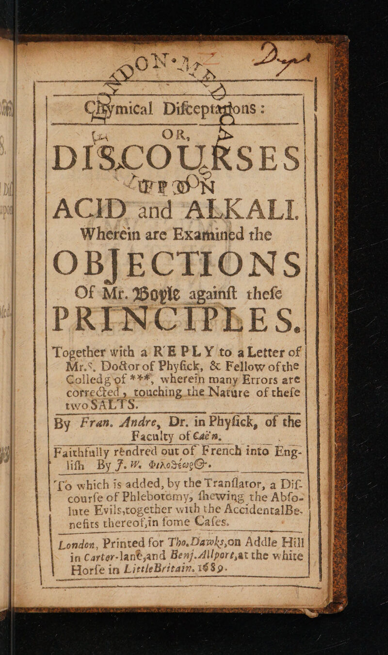 || | | AE SPA ESA RENE Se TAREE TN RE RNA UE TO D MAT. T_T ON- os miel Dike | (x4 OR, || Discougses Pe WN ACID and ALK ALI Wherein are Examined the OBJECTIONS | Of Mr. Bople againft thefe | 9 eee Re PRINCIPEES. bh sea with a RE PLY to a Letter of | . Do&amp;orof Phyfick, &amp; Fellow of the | | AS olled g'of ***, wherein many Errors are ching the Nature of thefe Los corrected tou I ft itl ia alias = By Fran. Andre, Dr. in Phyfick, of the Faculty. of €aé'n, French into ‘Eng: lifh By anflator, » of Phiebote i V9 fhe wing’ 1 T he ‘fo which is ited b y the Tr ag Ot {o= lute F the past eee 1Be, À | a A Dif || Rehr the TE GO )f, in fo: me Cafes Se | Fa z 4V11S OF seta er with Tha ae LL TTT London, Printed for Thot ans, on n Addl, e Hi 1 | in Carter- lant, and Benj. Ailpore, ,»at the white LittleBritain. 1% 689. rt _ Hort r{s e ind aut A vont 2