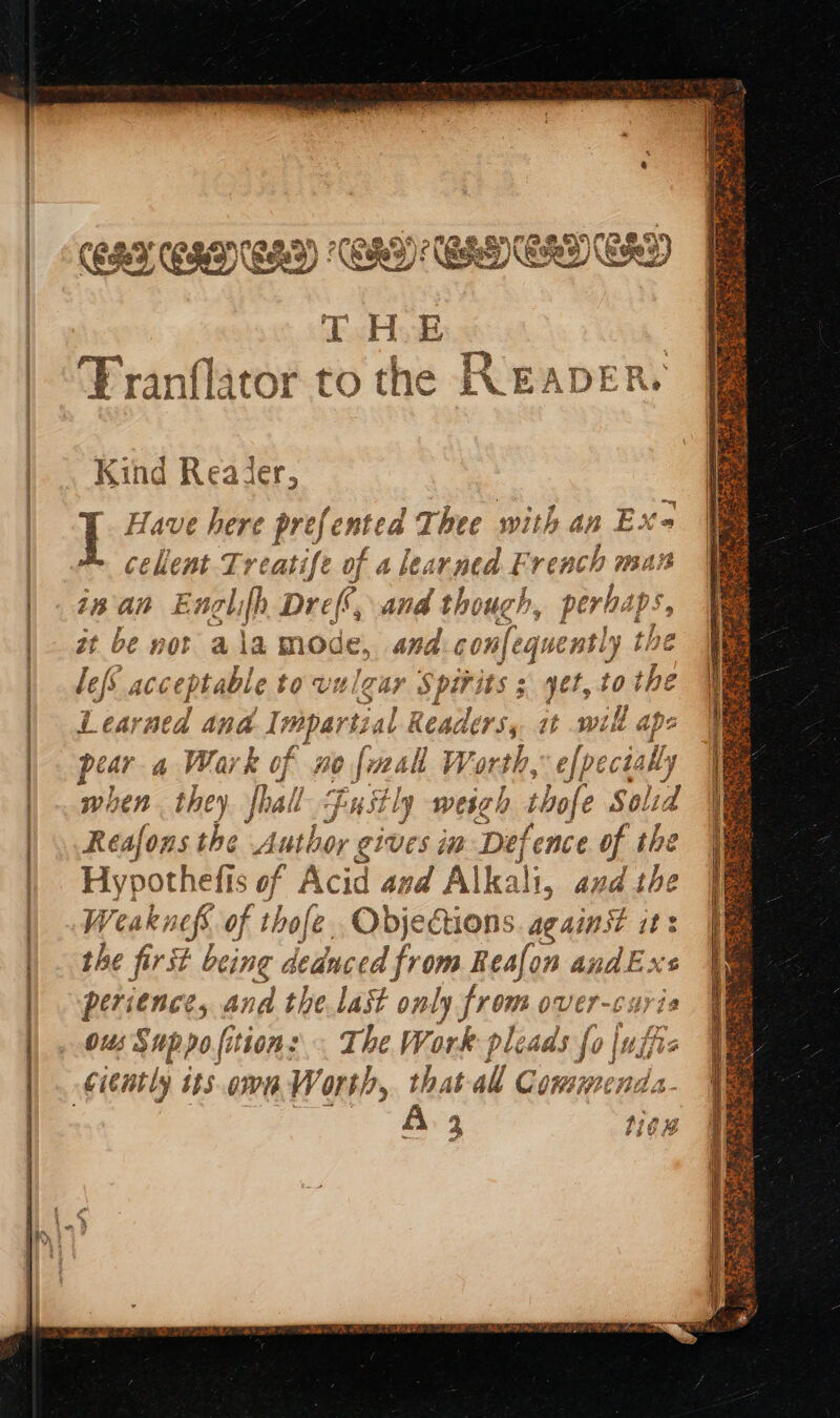 ORNE EN G9) - NE LAC LL THE Franflitor to th © pe ~~ &gt; o PT Pl gerd &amp; Kind Reader, ] Have nee ee ented A FR with a cekent I nan ER Zt be not olifh Dref a 1a mode, BL dconfeguenty 1 bi lefs acceptable t to vulga sos hits 3 yet, ro the Learaea Ana I#pari tial his it will ape pear a Wark of no {mak Worth, efpecta illy wi ben. they oF ASE ly weigh rhofe SO! “id Reafons the Author gives im Defence of the Hypothefis of Ac id and Alk: ali, and the Weaknefs € of thofe Objections. against it: the first being deduced from fesian a and Ex £ ve n° je ball perience, an i the last only ein over-caris ous Suppofitions The Work plead ufo } : ju that all Comment a- 2