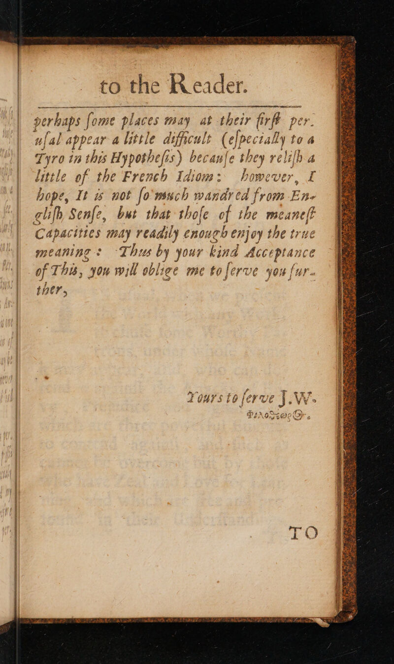 to the Reader. EE RATE REE à perhaps | fome places may at their fir p ufal appear a little dificult (epecialy r 10 4 Tyro 17 I this Hypothesis) beca anfe bi hey ré lb 4 little of the French Idiom: however, I hope, It is not fo'wsuch wandred from En glifh ‘Senfe, but that thofe of the pr ti Capacities may readily enough enjoy the tru meaning : -Thus by your kind Acceptance dj F This, 30h will ol oblige me £0 fi OP VE you [ur