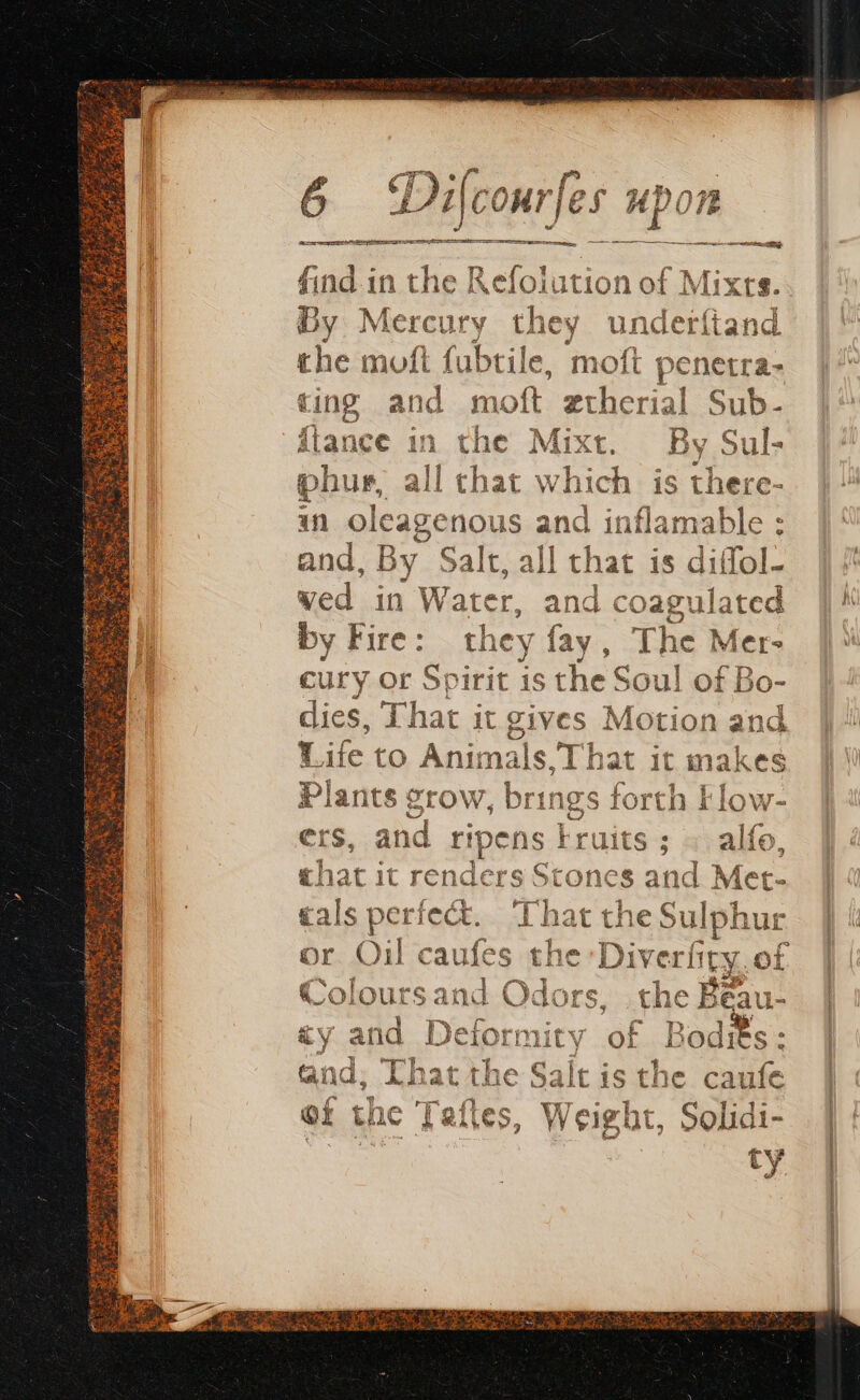 AE Re PEU rick. 6 Di {cour Jes upon Rr EE III ILE Ty ER find. in the Refolution of Mixrs. By Mercury they underftand the moft fubtil le, moft penetra- ring and m oft. gtherial Sub- fiance in the Mixt. By Sul- phur all chat which is there- in oleagenous and inflamable : and, By Salt, ¢ ll that is diffol- by Fire: the r ja , The Mer» cury or Spirit is 10 > dies, That it gives Motion and Life to Animals, T “hat it makes Plants grow, brings forth Flow- ers, ae ripens Fruits that it renders Stones and tals perfect. That the Sulphur Oil caufes the :Diverfty of Colours and Odors the Beau- &amp;y and aS ag ‘ok Bodits : and; Chat the Salt is the caufe of th ; es, W Veight, Solidi- tr ty
