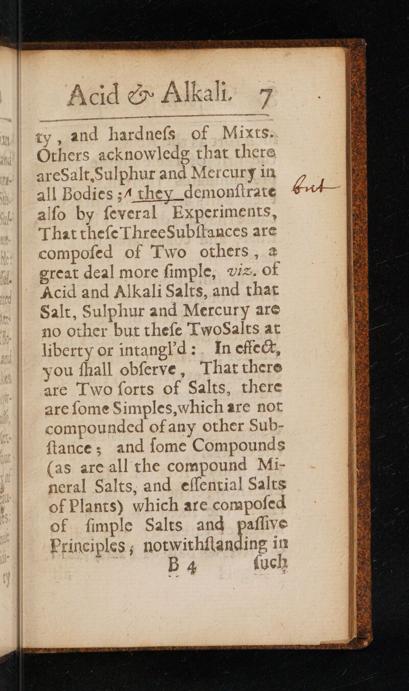 PE res cé ry , and hardnefs . of “Mix tS. Others acknowledg that there pee aur and Merc UrY if Bodies ;4 they_demonftrate eae by apt al Experiments That thefe ThreeSubfiances ae compofed of Two ie a great deal more fimple, wiz. “of Acid and Alkali Salts, and that Salt, Sulphur and Mercury are no other but thefe TwoSalts at liberty or intangl'd :. In effect, you fhall obferve, That there are Two forts A Salts, there are fome Simples,which are not compou aria ofany other Sub- ftance; and Îome Cros (as are all the compound Mi- neral Salts. and effential Salts of Plants) which are compofed at fimple Salts and paflive Principles; notwithflanding in ! B 4 {uch