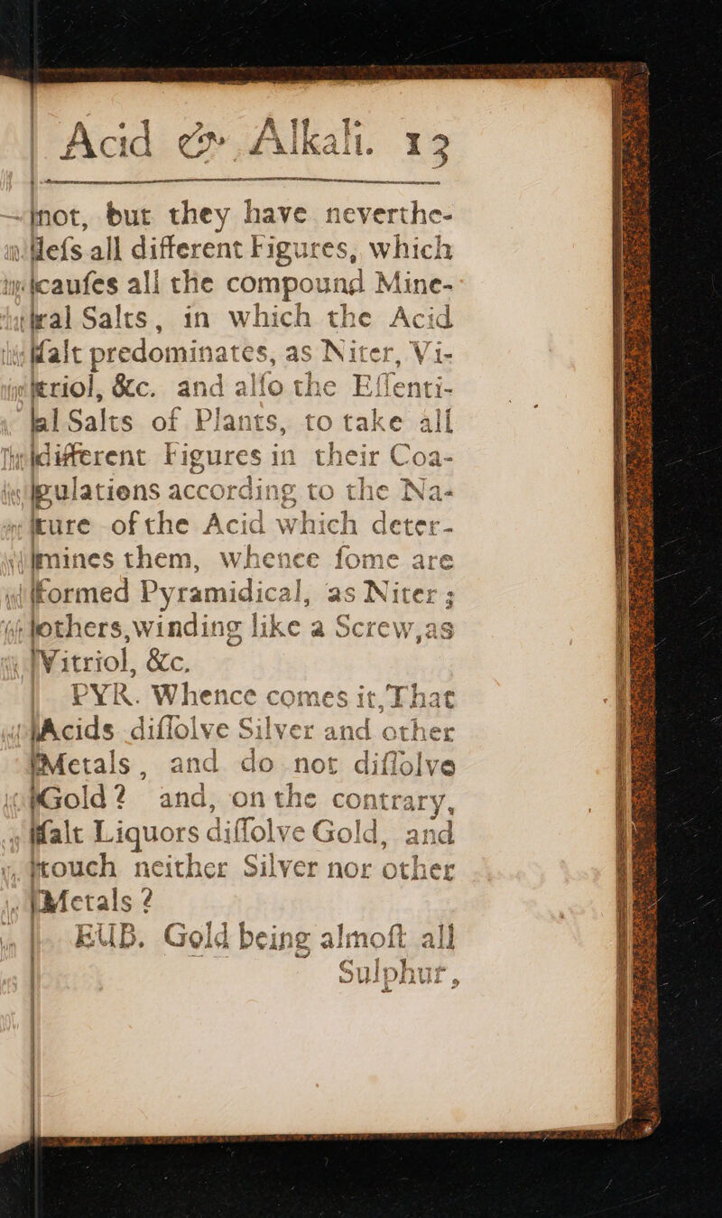 nn | not, but they have neverthe- Hefs all different Figures, which micaufes all the compound Mine- tateal Salts , in which the Acid ie Malt predominates, as Niter, Vi- mitriol, &amp;c. and alfo the Effenti- | fl Sal ts of PI ants, to take all hd lifferent Figures in their Coa- i IBulatiens accord SE to the Na- mure ofthe Acid die deter ilimines them, whence fome are yifformed Pyramidical, as Niter ; oi others, windin ig like a Screw,as Witriol, &amp;c, PY. When ce comes it That MAcids diflolve nes and oth (Metals, and do not diflolve WGold? and, onthe contrary, Malt Liquors diffolve Gol Gold, and y, mouch neither Silver nor other ©