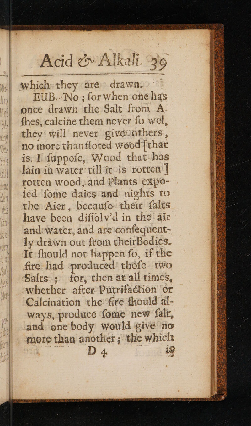 which they are. drawn. EUB.-'No ; for when one has once drawn the Salt from A. fhes, calcine them never fo wel, they will never givécothers, no more thanfloted wood [that is. 1 fuppofe, Wood that has lain in water till it is rotten’ | rotten wood, and Plants expo- ied fome daics and nights to the Aier, becaufe their falts have been diffolv’d in the air and:water, and are conféquent- ly drawn out from theirBodies. It fhould not happen fo, if the fire had produced’ thofe two Salts; for, then at all times, whether after Putrifaétion or Calcination the fire fhould al- ways, produce fome new falr, and one body would give no more than another ; the which D Ds ut
