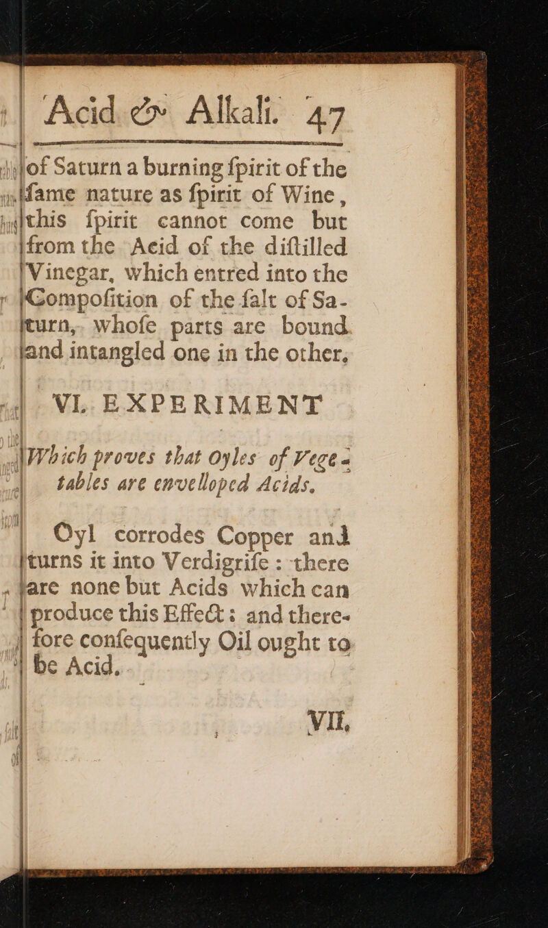 iMof Saturn a burning fpirit of the fame nature as fpirit of Wine, yyithis fpirit cannot come but [from the Acid of the diftilled (Vinegar, which entred into the fGompofition of the falt of Sa- jturn,, whofe parts are bound land intangled one in the other, | VL. EXPERIMENT Which proves that oyles of Vege à | tables are envelloped Acids, VIE,