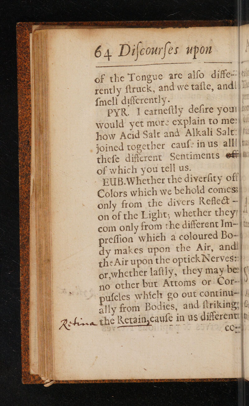 a a ee of the Tongue are alfo diffe--|t rently ftruck, an nd we tafte, andl). {mell different pyr. I ati defire you!!! would yet more CX} plain to me: sale and SE Salt Le * À oem CA how Acid Salt © œ gether caufe in us alll if of whicl EUB. Whe Colors w! ‘ae we belie dc coniess| only “ts the divers Ref fc - on of the Light, whether they1| com only fom the different Im- preffi on which a eggs Bo~} dy makes upon the Air, andi] che Air upon hie c opti ick Nerv eg::Î of. whether laftly, they may be |’ no other but Artois or Cor- L ufcles whiclr go out continu li ally from Bodies, and. friking:| 6 CCE {