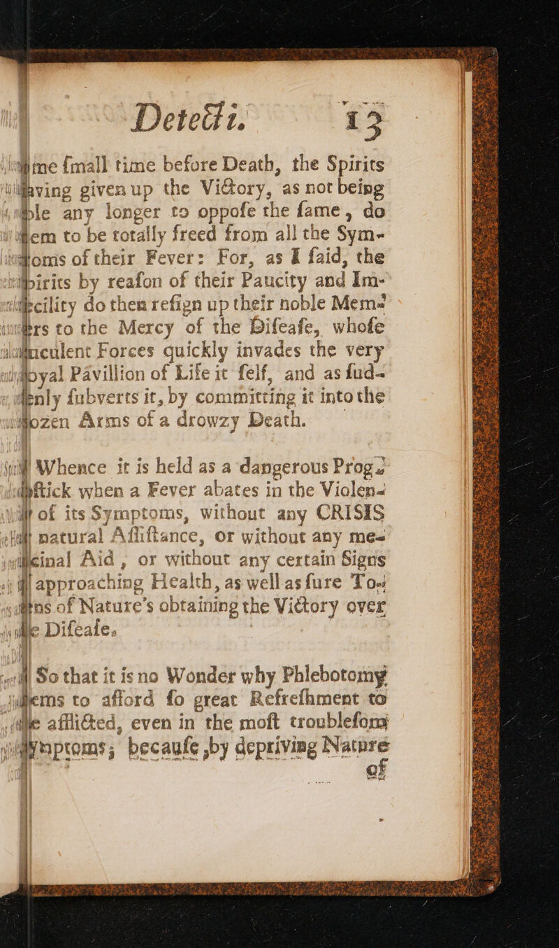 DeteG. me {mall time before Death, the Spirits aving given up the ViGory, as not being ble any ah to oppofe the a, do fem to be totally freed from all the Sym- “loms of their Fever : For, as &amp; faid, the ibirits by reafon of fice Pan ity and Im- ‘cility do then refign up their noble Mem- | re to the Mercy of it Difeafe, whofe iagreulent F Forces Suickly invades the very iMbyal Pavillion of Life it fc felf, and as iud- pnly {ubverts it, by committing it into the lMozen Arms of a drowzy Death. | 1 Whence it is held as a dangerous Prog. ‘ipftick when a . Fever abates in the Violen&lt; | | of its Symptoms, without any CRISIS | ‘allt natural AR f ance, Or without any me= sinal Aid , or vw vithout any certain Signs À approaching Health, as wellasfure To Ans of Nature’s obtaining the Viétory over inde Difeale. | | | | |