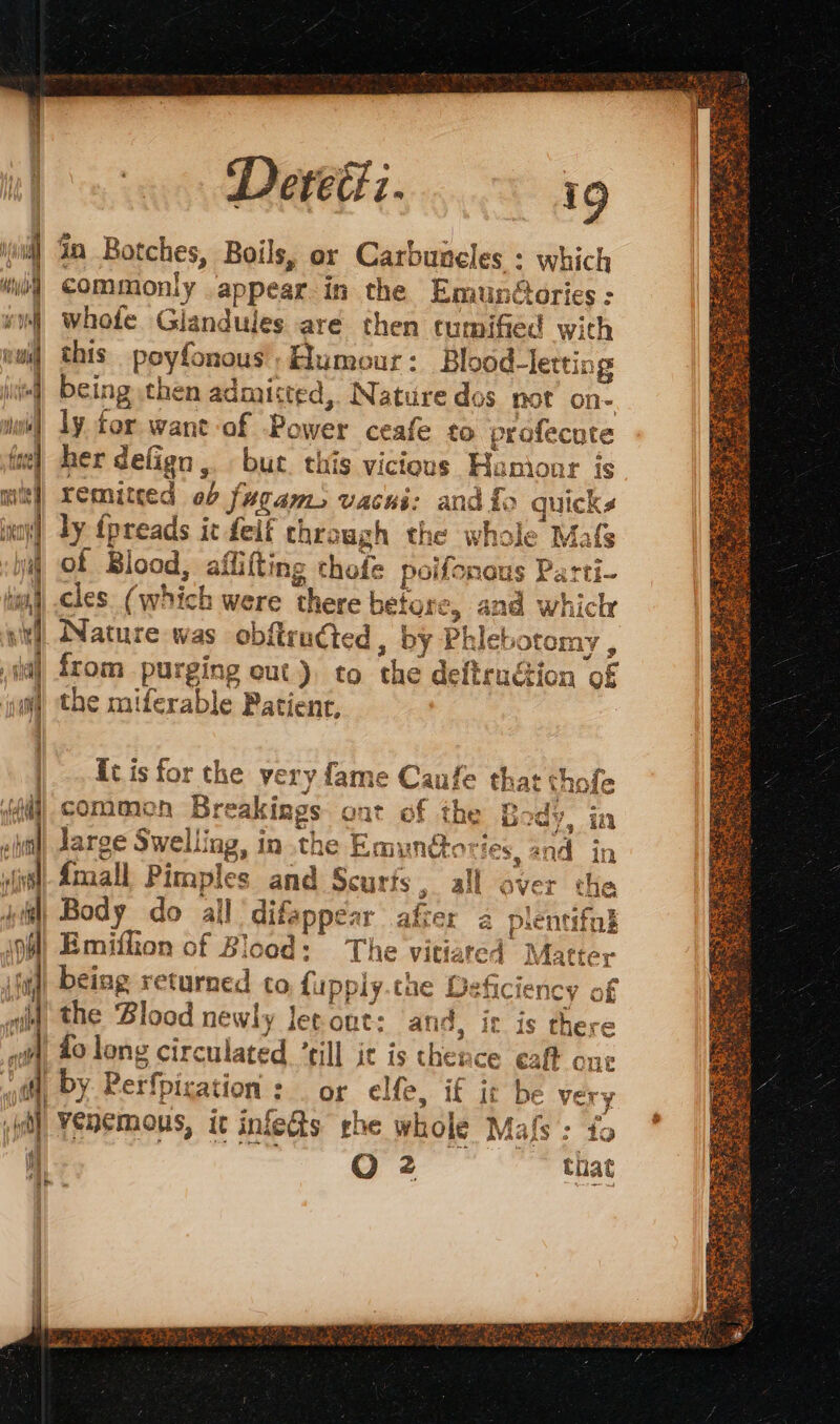 xl Sa Botches, Boils, or Carbuneles : which “di COMMOonly appear in the EmunGaries: vm whole Glandules aré then tumified with | this poyfonous’, Humour : Blood-letting | being then admisted,. Nature dos not on- i) ly for. want of Power ceafe to profecute fre | her defign,. but this vicious Humour is | xemitced ob fugam, vacui: and £o quicks | ly fpreads it feif through the whole Mafs il of Blood, affifting thofe poifonous Parti. i) cles. (which were there before, and whicr itl Nature was obftrudted, by Phlebotomy , ial from purging out} to the deftruétion of M the miferable Patient, (fa) common Breakings ont of the Bods. ; dy, in ‘ea fe? = | 594 | EURE Lause far - il Jarge Swelling, in the Emunéto: Es, ane LE iil) Body do all difappear afier a plentif wild the ‘Blood newly ler ont: and, it is there id Lo long circulated “till it is thence cat one ot, by Rerfpication : or elfe, if it be very ia) Yénemous, it inlets rhe whole Mafs : fo À | O 2 that