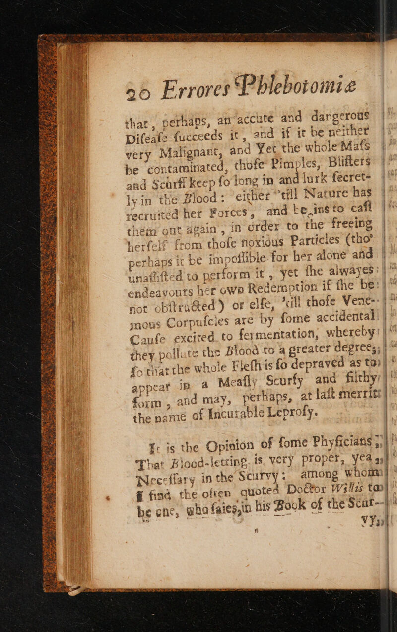 sit ue RAS ea AS 4 sy iit nn Oy se yi Saar ere 20 Errores Pblebotomi £ thar. perhaps, an accute and dargerous A Hf a a E NÉE ee … Ji Difeafe fucceeds it , and if it be neither very Malignant, anc Yet the whole Mafs be contaminated, thofe Pimples, Blifters g N Forces, and te.insto cafl in order to the freeing cod : “either ‘till Nature has fend €ù ds ( or. a) them Guat again 4 herfelf from thofe noxious Particles (tho perhaps it be im poflible for her alone and unafifted to perform it , yet fhe alwayes endeavours her owe Redemption if fhe be: } not obitraéted ) or elfe, sil] thofe Vene- mous Corpufcles are by tome accidental | |: Caufe excited. to fermentation, whereby they pollute the Blood to a greater degrees; | {&gt; that the whole Flefhis fo depraved as to) appear in a Meats Scurty and fiichy form , and may, perhaps, at laft merrit &amp; I: is the Opinion of fome Phyficians 5.)  That Blood-letcing. 18, very Proper, YA aa! Neccflary inthe Scurvy: along whom} # find, the often quotes Door Wsilzs tao} be one, who faies,in his Book of the Scur--j . | VYal ê