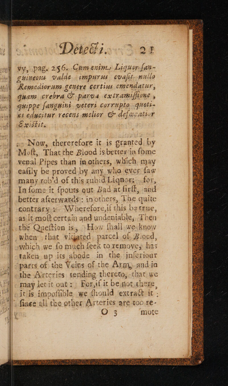 =z a gmc ures EME PS Déteii.. 05 Vy, pag. 296. Cam enims Liquer-fan- guineous valde impr us evafit-. nulla Rewacdion ume genere certius emendatur, Guan crebra &amp; parva extramiflione , quippe fanguini veters corrupto ie es edycitur.recens melior &amp; defecatir Existit, x-Now, thererefore it is granted, by Moft, That the Blood is better vepal. Pipes than inothers, which. may eafily be proved. by any. whe ever faw many rob dof this xubid L iqnor: for, In fome it fpouts Due Bad acfirft, and better afterwards’: in others, The quite à contrary.». Wherefore,if chis be true, as it mof certain and undeniable; Then thé Queftion is, >How fhall.we-know when .that vigiated. parcel of, Biocd which we fo much feek to remove, has taken up its abode in the. jnferioat Fs % 4 = oe aa ox toe Vein