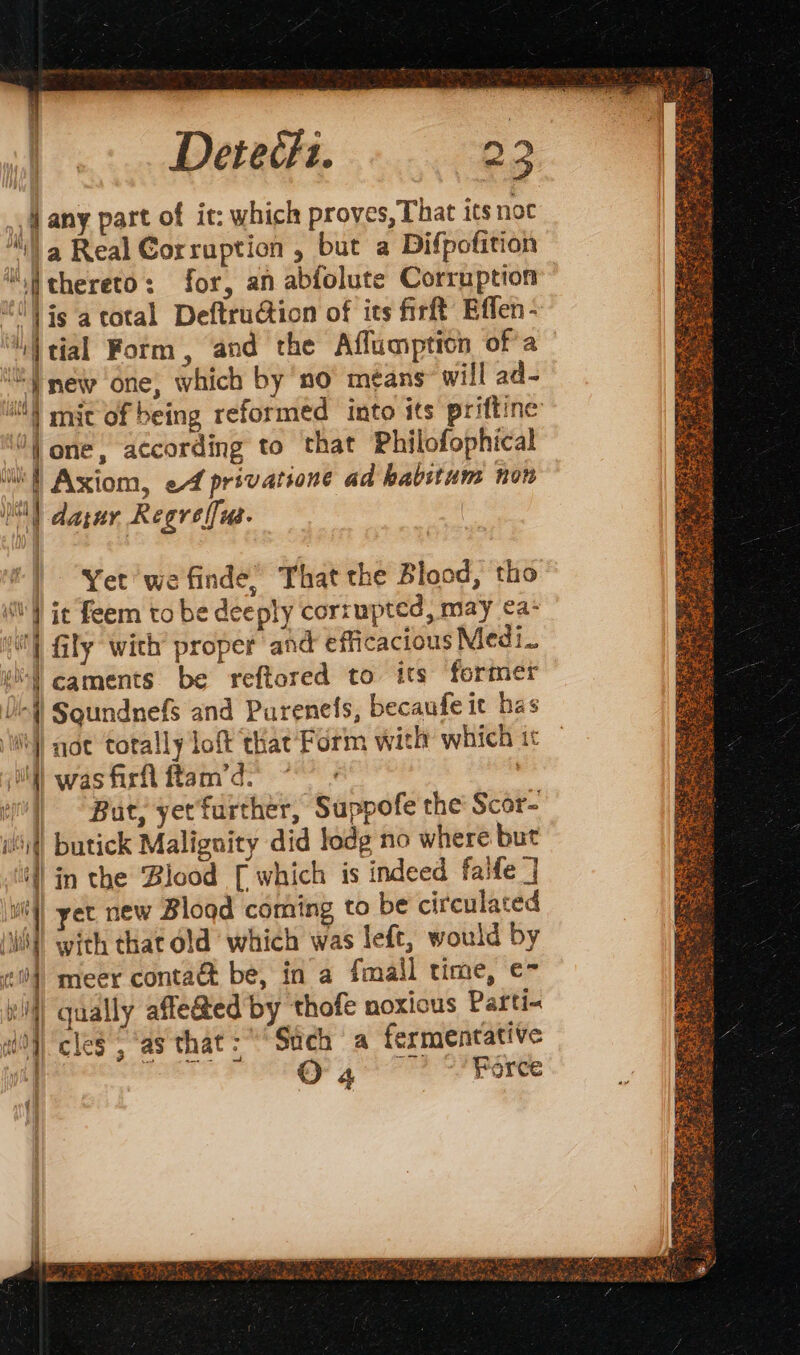 Derecfi. 22 A any part of it: which proves, That its noc “fa Real Corruption, but a Difpofition “thereto: for, an abfolute Corruption #0} js a cotal DeftruGion of its firft Effen- “Wtial Form, and the Aflumption of’a “new one, which by no means will ad- i) mic of being reformed into its priftine 0) one, according to that Philofophical ‘ltl Axiom, ef privatione ad habitum non tap darur Regre fu. | Yet we finde, That the Blood, tho | je feem to be deeply corrupted, may ea: “| Gily wich’ proper and efficacious Medi. M caments be reftored to its former Uf Squndnefs and Purenefs, becaufe it has i} noe totally loft chat Form with which it i) was firfl ftam’d:- ell “But, yetfurther, Suppofe the Scor- wit) butick Malignity did lodg no where but ill in the ‘Blood [which is indeed falfe ] | yet new Blood coming to be circulated | with that old which was left, would by #1) meer contaét be, in a fmall time, e- | qually affe@ed by thofe noxious Parti- | cles, ‘as that: Such a fermentative