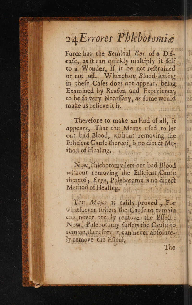 Mant il 24 Errores Phlebotomia Force has. the Seminal Es of a Dif- to a Wonder, 1f it be not reftrained ot cut off, Wherefore Zlood-leuin in thefe.Cafes does not appear, being Examined by Reafon and Experience, to: be fo rey Neceflary, as fome woul id make us believe it is. ) Therefore to make an End of all, ie appears, That the Means ufed to let Eïhcient Caufe: thereof, is no direét Me- thod of Healing. Rca ,Palebotomy:letsiout bad Blood the ses ; Er fa, Pi blebotomy 1S. a direct Method of Healing, : The , 34 ajar As cafily proved , For wh itfoever {us ÈS the Caufe to rem ani} CAR never si Sp the Efed: N DL 1 to ute Paie re NOW, ebot nary futersthe Caule-to }y remove the | flee, ee? EL LG scene or ance alae