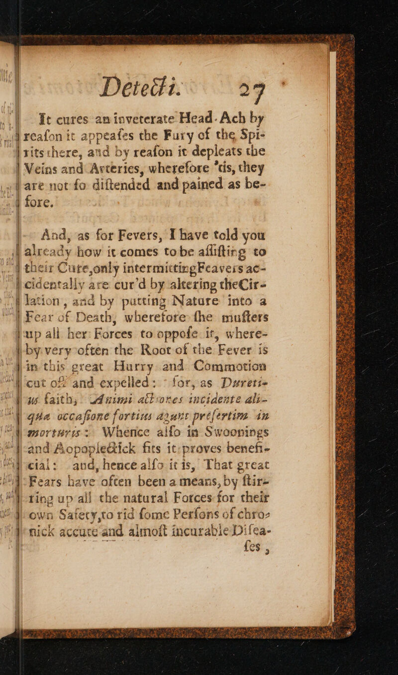 Deieéti. 29 | Te cures aminveterate Head. Ach by iq reafon it al ppeafes the Fury © of the Spi- ritschere, and by reafon it depleats the | Veins and Arteries, wherefore “tis, they sf are not fo. ¢ liftended and pained as be- . 4 fore. |- And, as for Fevers, Ihave told you if alre ady how it comes tobe ailifting to - | their Cure,only intermittingFeavers ac- peas are cur d by altering theCir- f latic the ad by putting Nature into a | Feat ED ath, wheretore the mufters up ne her Rien to oppofe it, where- by very often the Root of the Fever is in this great Hurry and Commotion cut of and expelled: : for, as Dareti- us faith; Animi aîtiores incidente ali- gua occafione fortins agunt préfertim in | porswnye Whence aifo in Swoonings and Aop op oplettick fits it:proves benefi- cial: and , hence alfo itis, That great Fears have often been a means, by ftir- ting up all the natural Forces for their own Sa fecy,to rid fome Perfons of chro- nick accure ‘and almoit incurabie Difea- fes , TS md he Beast Le ET