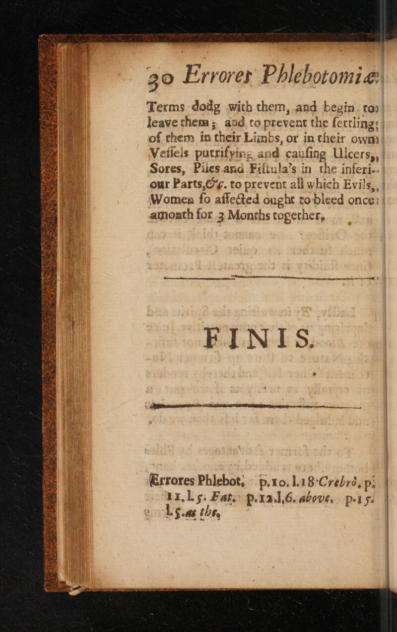 Terms dodg with them, and begin. too! leave chem; and to prevent the feccling: | of them in their Limbs, or in their own Veilels putrifying and caufing Ulcers,, | Sores, Piles ana Fifiula’s in the inferi.. | our Parts,@%. to prevent all which Evils, | Women fo affected ought to bleed once: | amoath for 3 Months together, Exrores Phlebot, © p.to0.1.18-Crebrd, pi | Lis: Fats p.ral,6.above. pis. | yi 1 § ab tht. |