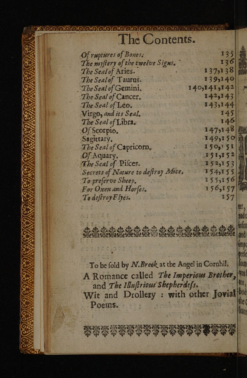 eo Sar IT IETSTS CIR, vi ae CGI IT: xy AS SAN 2 RSIS) a Nt y, IY, eo) yy _ The Contents. Of ruptures of Bones. 135 The myftery of the twelve Signs. 136 The Seal of Aries. 13731338 The Sealof Taurus: 4395140) The Seal of Gemini. L4O,E41E 5142), &amp; The Seal of Cancer. 1425143) The Seal of Leo. 1435144 Virgo, and its Seal. 145 The Seal of Libra. 146 Of Scorpio, 1475143 | we Sagittary, T49,1 SOE The Seal of Capricorn, T5O,' 5 | | Of Aquary. P51515 2/5 The Seal of Piles. 152,153) Secrets of Nature to deftroy Adices 1545155 | a To preferve Sheep, 155515619 For Oxen and Horfes. 1565157|@ To deftroyF lyes. 157 To be fold by WV.Breek at the Angel in Corahil, A Romance called Té#e Imperious Brother, Mas and The iluftrious Skepherdefs. oe iM Wit and Drollery : with other Jovial bod Poems. the ( HEE LEE EERE SESE S GE,