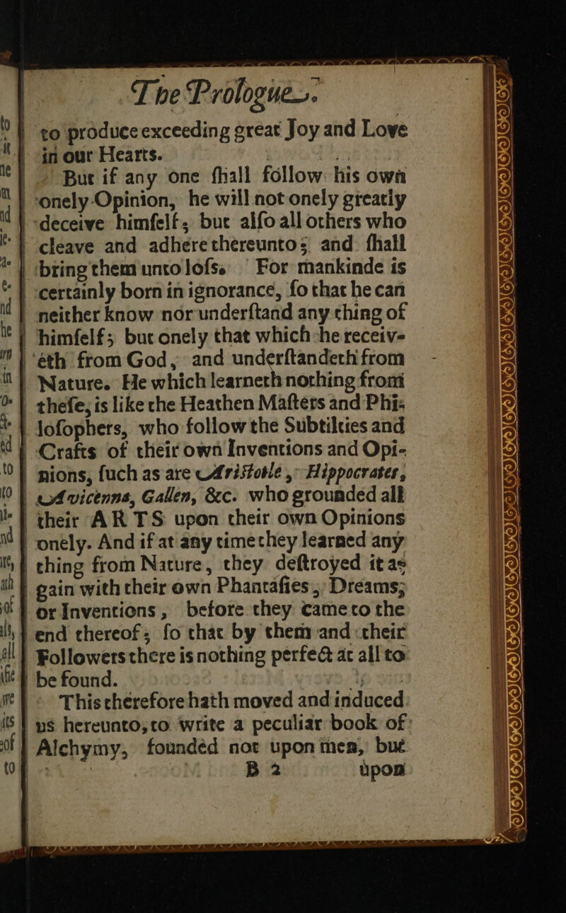 | The Prologue. | to produce exceeding great Joy and Love ) in our Hearts. | Eh eae te | But if any one fhall follow. his owa | -onely-Opinion, he will not onely greatiy | «deceive himfelf, buc alfoall others who |) cleave and adherethereunto; and. fhall | bringthemuntolofs, | For mankinde is * | -certainly born inignorance, fo that he can SSeS Se ae CICICICICH IEICE) . | neither know nor underftand any thing of fg ¢) himfelf; buc onely that which he receiv- if ” ) eth from God, and underftandechfrom = - i | Nature. He which learnerh nothing front Ik &gt; | thefe, is like the Heathen Maftets and Phi: 19) +1 Jofophers, who follow the Subtilcies and 2 d) Crafts of their own Inventions and Opi- to | nions, fuch as are Aristotle.» Hippocrates, 0) «Avicenna, Gallen, &amp;c. who grounded alk : | their AR TS upon their own Opinions Mt} onely. And if at any time they learned any | ching from Nature, they deftroyed itas i} gain with their own Phantafies;, Dreams; * } or Inventions, before they cameco the i, } end thereof; fo that by chery and &lt;cheir all} Followers there is nothing perfe@ ac all'to tit} be found. 0 990 i} &lt; This thérefore hath moved and induced. iS} ys hereunto,to write a peculiar book of: Ol} Alchymy, founded not upon men,’ bue OB 4 ay B 2 Upon. YOK —— a r= gd SF EGO ADI ISICON IGOGOC OES QO SV GV OV ORS 4 ae