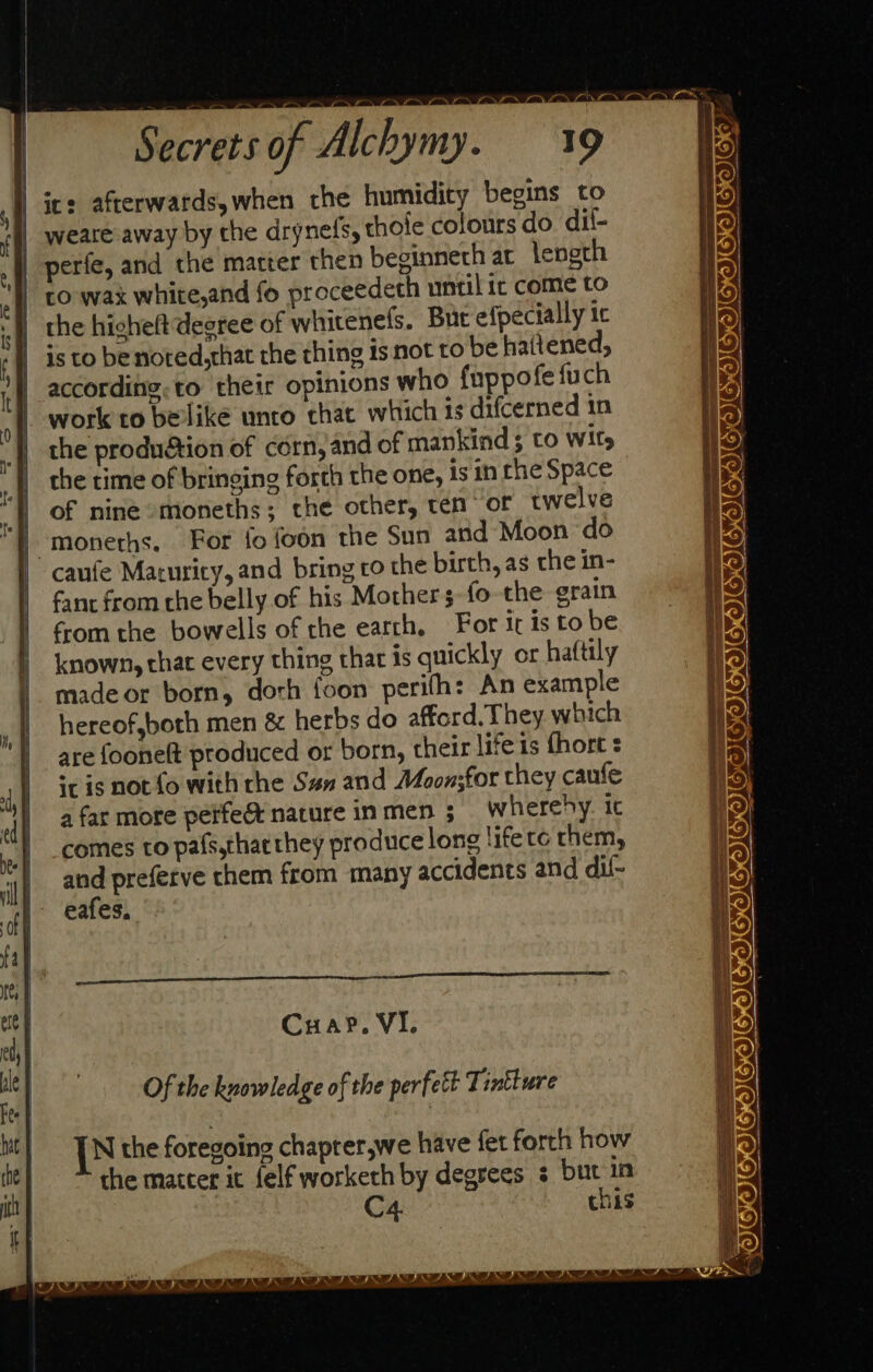 | ic: afterwards,when the humidity begins to | weare away by the drynefs, thofe colours do dif- | perfe, and the matter then beginneth at length | to wax white,and fo proceedeth until ic come to | the hicheft degree of whitenefs. But efpecially ic is to be noted,that the thing is not to be haitened, according.to their opinions who fuppofefuch work to belike unto that which is difcerned in the produation of corn, and of mankind ; to Wits the time of bringing forth the one, is in the Space of nine moneths; the other, ten of twelve -moneths. For fo foon the Sun and Moon do caufe Maturity, and bring co the birth, as the in- fant from the belly of his Mothers fo the erain from the bowells of the earth, For ir is to be known, that every thing that is quickly or haftily made or born, dorh foon perith: An example hereof,both men &amp; herbs do afford. They which are fooneft produced or born, their lifes {hort : ic is not {o with the San and Moon;for they caufe afar more petfe&amp; nature inmen 5 wherehy. it comes to pafs,thaethey produce long life te them, eafes, Re CuaP, VI. N the foregoing chaprer,we have fet forth how the matter it felf worketh by degrees ¢ but in chis SOOE OSS) eee e ES ISOIGICICIK eo) F-— MK UA SOIGISIGIIG OIC SOE