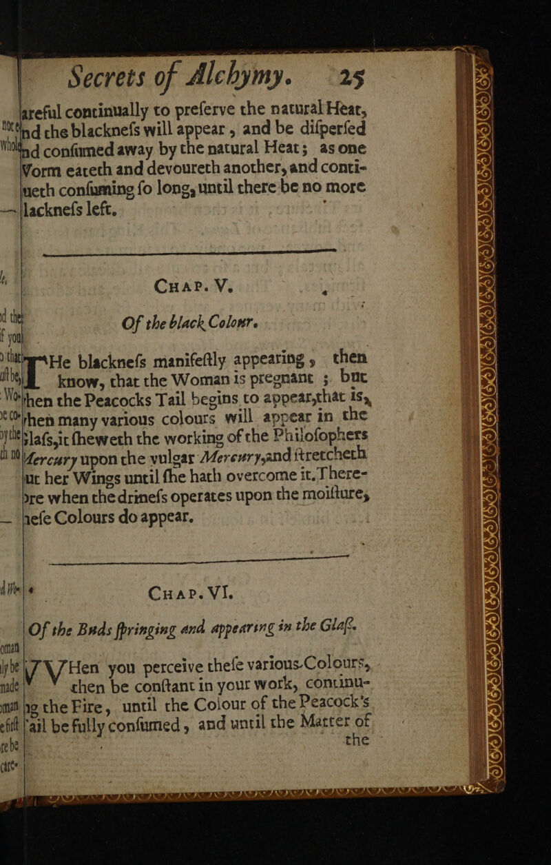 lareful continually to preferve the natural Hear, ttiad che blacknefs will appear, and be difperfed Mids confumed away by the natural Heat; asone Vorm eareth and devoureth another, and conti- ech confuming fo long, until there be no more —~jlacknefs left. CHape. V. i d Of the black Colour. nm He blacknefs manifeftly appearing, then eo know, that the Woman is pregnant ;. bac NOthen the Peacocks Tail begins to appear,that is, ‘ ‘ hen many various colours will appear in the \ jlafs,ic fheweth the working of che Philofophers Mercury upon the vulgar Mereury,and ftretcherh ut her Wings until fhe hath overcome it. There- sre when the drinefs operates upon the moiltures — hefe Colours do appear. Afi) @ Cuape. VI. | Of the Buds fpringing and appearing in the Glas. oma ly be VV Hen you perceive thefe various Colours, mie!” * chen be conftant in your work, contmu- mie the Fire, until the Colour of the Peacock’s rail be fully confumed , and until the Matter of rede | cages | / = - $&lt; — - 23 : : = ———SSSSSS ee = =&lt; CIEE DIC SOESIED CMNCTIEICIIOWICIE® fe a