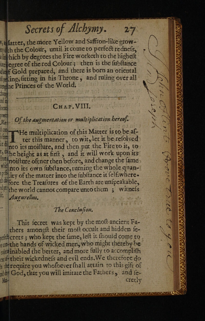 iy Wfarrer, the more Yellow and Saffron-like'grow- wich the Colotir, until ic come ro perfec rednefs, iliiiyhich by degrees the Fire worketh co the higheft itleoree of the red Colour3;: then is the fubftance dkeh€ Gold prepared, and there is born an oriental firing, Gtting in his Throne, and ruling overall ay ne Princes of the World. nalhey | Cuar. Vill. ee Of the augmentation or multiplication hereof. X CO o feet ce di es thy He multiplication of rhis Matter 1s co be af- ret this manner, to wit,ler it be,refolved nto its moifture, and then put the Fireto it, to he height as at firt , and it will work upon its ‘ott noifture oftner then before, and change the fame Wilt nto its own fubftance, turning the whole quan- ey of the matrer into the fubftance it felfiwhere-~ lidtirore the Treafures of the Earth are unfpeakable, dpthe world cannot compare unrothem ; witnels | Auourellots. . The Conclufion. |. This fecret was kept by the moft-ancient Fa- mers amoneft their moft occult and hidden fe- afeicrers ; who kept the fame, left it fhould come to hele hatids of wicked men, who might thereby he uiedinabled the berrer, and more fully co accomplith oftheir wickednefs and evil ends.We therefore do h tigrequire you whofoever fhall attain to this eift of nid God, chat you will imitate the Fathers and {e- Matt \crecly Sa SF NEIL GOIEWICIIES SIG COGS ra etna eat ODODE SIE% OZOIGOIUIOICIIIC LOS