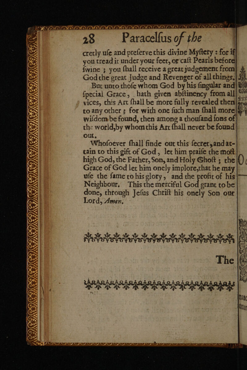 A ONO OVA OYR_OYA.On: oe AAA AYe.c CNOSIERKE faeile 28 Paracelfus of the cretly ufe and preferve this divine Myftery : for if you tread ic under your feet, or caft Pearls before {wine ; you fhall receive a great judgement from 4 God the great Judge and Revenger of all chings,| J) Bur unto thofe whom God by his fingular and) 24 fpecial Grace, . hath given abftinency from all] vices, this Art fhall be more fully revealed then|@ to any other ; for with one fuch man fhall more} wifdom be found, then among a thoufand fons of the world,by whom this Art fhall never be found Out, Whofoever fhall finde out this fecret,and at- cain to this gift of God, let him praife the moft high God, the Father, Son, and Holy Ghoft ; che Grace of God let him onely implore,that he may ufe the fame rohis glory, and the profit of his Neighbour. This the merciful God eranc tobe done, through Jefus Chrift his onely Son oue Lord, Amen. * £ te = € Cee. CIGITCIGMED) Gi TGs RS 0 DS * CI ROI. snihibchohastteba telat Ie The i ee rare IOI RO ICO RID OF BF AI BO CT BT SI BOT RT BT NT BI ST BP Ne BO BO Eh Dr ber