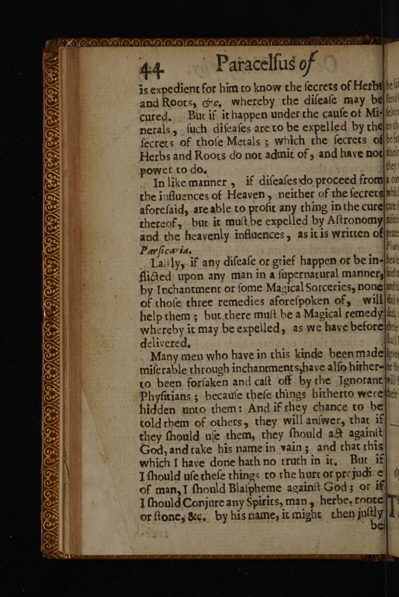 es Sy, CORI RII iy ‘pil \ AA. Patacelfus of © is expedient for him to know the fecrets of Herbijte fi and Roots, ge, whereby the difeafe may been cured, Burif ithappen under the caufe of Mixer nerals, .fuch dileafes are to be expelled by chejtot fecrets of thofe Metals ; which the fecrets ofjbet0 Herbs and Roots do not admit of 5 and have not} tiel power. to do. coer gee In likemanner ,_ if difeafes'do proceed fromja (0 the influences of Heaven, neither of the fectergimi aforefaid, ate able to profic any ching in the cure|tat! thereof, bur. it mutt.be expelled by Aftronomy fife and the heayenly influences, as icis written offptat Par ficavia. «Phan _ Lalily, if any difeafe or grief happen or be ine}bei! fied upon any man ina fupernarural manners}itdi by Inchantment or {ome Mazical Sorceries, none|at of thofe three remedies aforefpoken of, -will}diy help them; but,there muft be a Magical remedy}, whereby it may be expelled, as we have before}tie delivered, | Thal! Many men who have in this kinde been madeileno, miferable chrough inchanrments,have alfo hither=jori to been forfaken and caft off by the Ignorancyil| Phyfitians ; becaufe thefe things hitherto werepii hidden unto them: And if rhey chance to be} — toldrhem of others, they will aniwer, that if they fhould ufe them, they fhould a&amp; againit God, and take his name in vain; and chat this which I have done hath no truth in ir, Bur if I thould ufe thefe things to the hurt or prejudice of man,I fhould Blaipheme againit God; or if I thonld Conjure any Spirics, man , herbe, roote] or fone, &amp;c. by his name, It might chen jolly