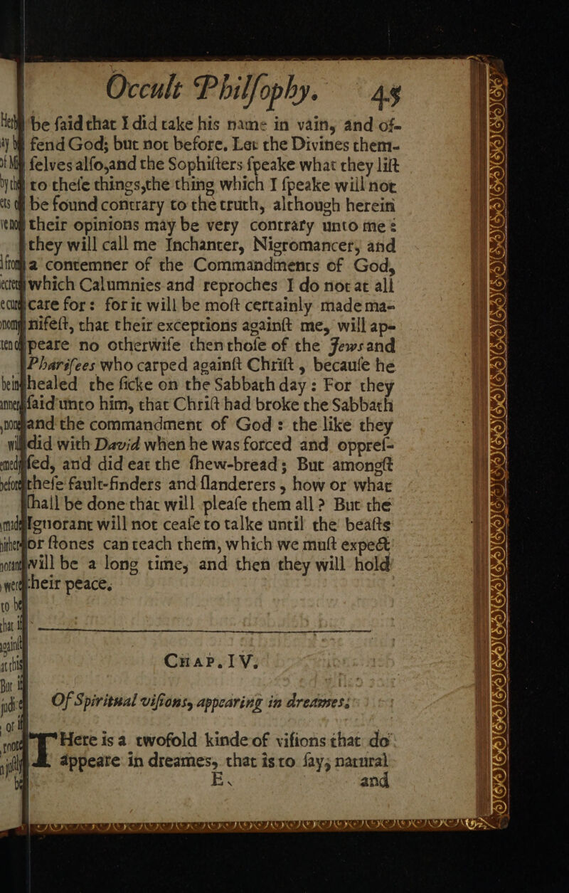 { | § be faidthar I did rake his name in vain, and of- iy § fend God; but not before, Let the Divines chem- tht) felvesalfo,and the Sophifters fpeake what they lilt yt) ro chele things,the thing which I {peake will not ts. be found contrary to the crutch, alchough herein boy their opinions may be very contrary unto me ¢ ithey will call me Inchanter, Nicromancery and if] a’ contemner of the Commandments of God, cee which Calumnies and reproches I do norat all ecugicare for: foric will be moft certainly made ma- ynifeft, chac their exceptions again{t me, will ap- ind peare no otherwife thenrhole of the Fewsand . Pharifees who carped againft Chrift , becaufe he beinjhealed che ficke on the Sabbath day : For they faidunco him, that Chritt had broke rhe Sabbath oand'the commandment of God’: the like they vilidid with David when he was forced and oppref- melgfed, and did eat the fhew-bread; Buc amoneft qehete fault-finders and flanderers , how or what thall be done that will pleafe chem all ? Bue the ndgfenorant will not ceafe to talke until the beafts uhegor ftones can teach them, which we muft expe&amp; Will be a long time, and then they will hold aheir peace, Cuap. ly, Of Spiritual vifions, appearing in dreazes. Hete is a twofold kinde of vifions that do’ appeate: in dreames, that isto fay; narnral and COIVISICICSC ICE nn ZOIGICTOIC ICICI OIGWIUMIGWICOICICTIEWIED