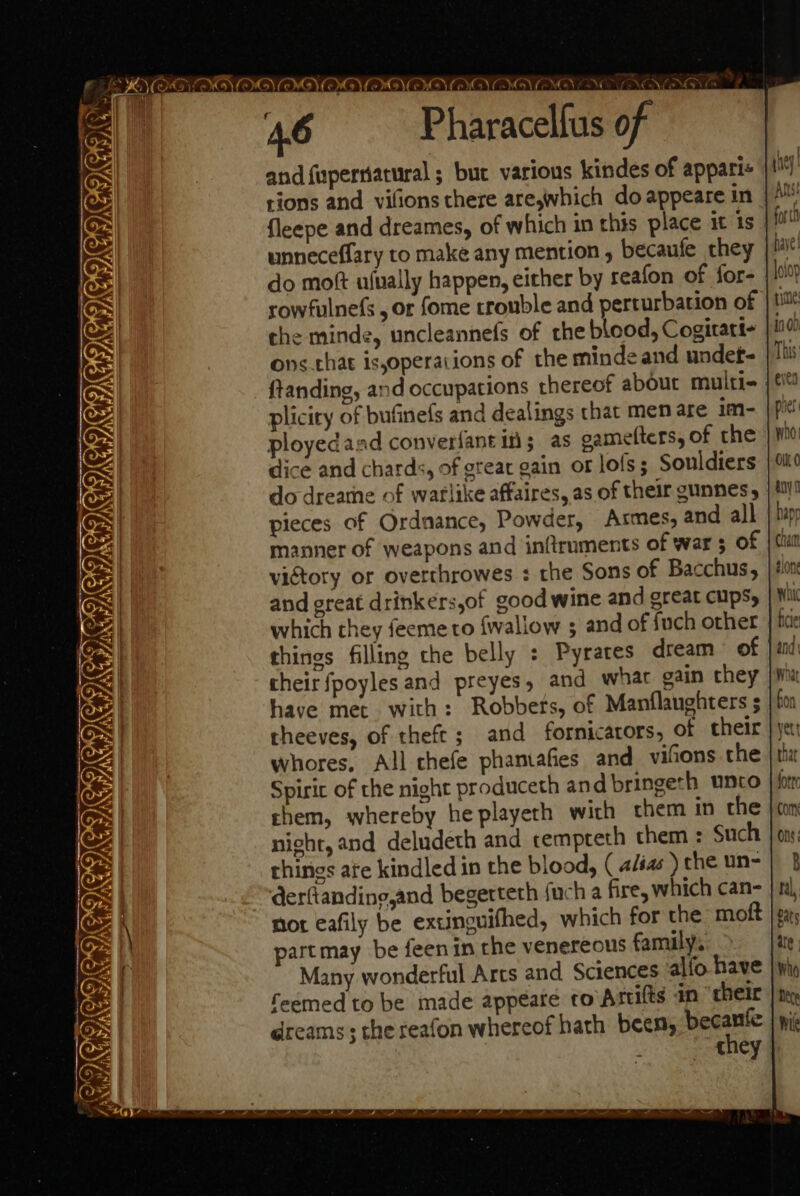 1a 4 Pharacelfus of and {upersiatural ; buc various kindes of appari« tions and vilions there are,which do appeare in fleepe and dreames, of which in this place it 1s unneceffary to make any mention , becaufe they do mott ulually happen, either by reafon of for- rowfulnefs , or fome trouble and perturbation of che minde, uncleannefs of rhe blood, Cogitart- ons that is,operacions of the minde and undet- ftanding, and occupations thereof about multi- pliciry of bufinefs and dealings that men are im- ployedaad converfant in; as cametters, of the dice and chards, of great gain or lofs; Souldiers do dreame of warlike affaires, as of their gunnes, pieces of Ordnance, Powder, Armes, and all manner of weapons and inftruments of war 5 of victory or overthrowes : the Sons of Bacchus, and great drinkers,of good wine and great cupsy which they feeme to {wallow ; and of fuch other thines filling che belly : Pyrates dream of their fpoyles and preyes, and what gain they have met. with: Robbets, of Manflaughters 5 theeves, of theft; and fornicators, of their whores, All chefe phantafies and_ vifions the Spirit of the night produceth and bringeth unto chem, whereby he playeth wich them in the night, and deludeth and tempreth them : Such things ate kindled in the blood, ( alias ) che un- derfiandine,and begerteth fuch a fire, which can- not eafily be extinguifhed, which for the moft partmay be feenin the venereous family. Many wonderful Arcs and Sciences allo have feemed to be made appeate to Artifts an their dreams; the reafon whereof hath been, cota | - they } - mM COLI COCP COED COE oY 2G Gi x wn PORE GTI