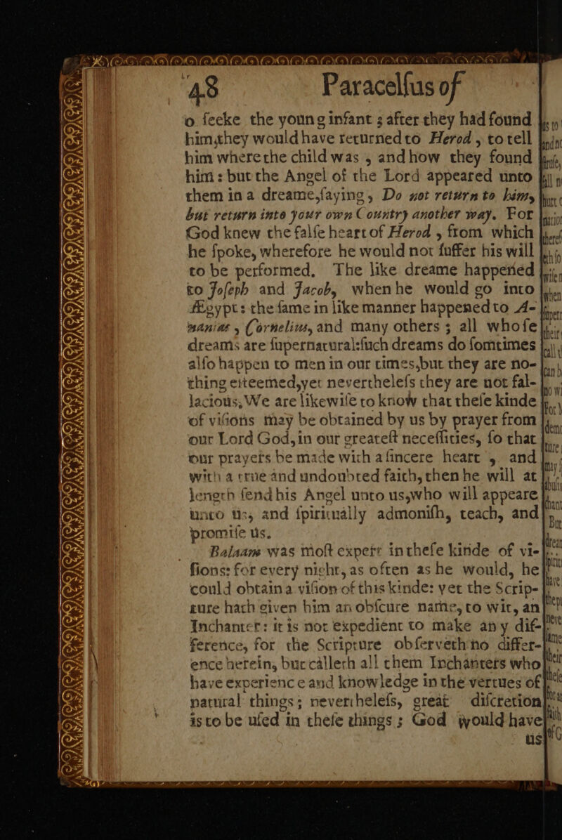 &gt; F o feecke the young infant s after chey had found | himyhey would have returnedto Herod , totell Juin him where the child was , andhow they found jy, him : bute the Angel of the Lord appeared unto i , them ina dreame,faying , Do not return to himy |. but return inte your own Country another way. For |... God knew the falfe heart of Herod , ftom which |, he fpoke, wherefore he would not fuffer his will },,; to be performed, The like dreame happeried |... to Jofeph and Jacob, whenhe would go into }, fEoypt: the fame in like manners happened to A- anias (orneliw, and many others 3 all whofe dreams are fupernacural:fuch dreams do fomtimes alfo happen to men in our cimes,but they are no- thing eteemed,yer neverthelefs chey are not fal-}. jacious, We are likewile to know that thele kinde For of vifions may be obtained by us by prayer from J, our Lord God, in our gcreateft neceffities, fo that our prayers be made wich afincere heare 5. and] with a crue and undoubred faich, chen he will at jenerh fend his Angel unto us,who will appeare unto ts, and fpiriually admonifh, teach, and]. promrc us. Balaam was moft expefe inthefe kinde of vi- fions: for every night, as often as he would, he could obtain a vison of this kinde: yer the Scrip- rure hath civen him anobfcure narhe, to wir, an} Inchantet: it is nor expedient to make any dit} ference, for the Scriprure obfervethno differ- ni ence herein, buccallerh all chem Inchanters who hei have experienc e and knowledge in the vertues of he natural things; neverihelefs, great’ difcretion i isto be ufed in thefe things ; God jould have 4 i us PS ONS NMOVYGV EMD) (XG) YOVOWD) CG) CWO) CGN ENO NCS ESS LOT ENCT A) CAMGA GI TEIG dem TS CORE. 5, A /ay