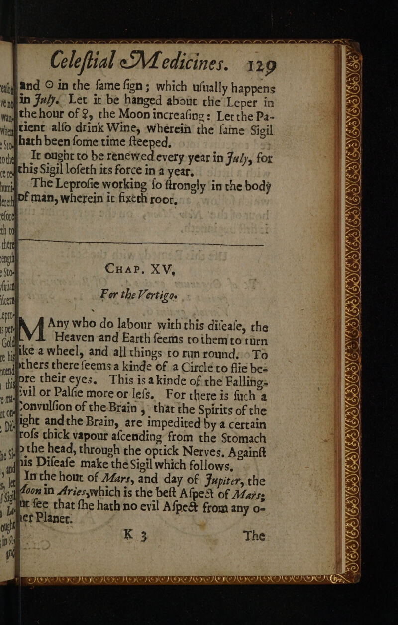 — a a Se Yl i Celeftial Medicines. 129 tah 2nd © in the fame fien; which ufually happens vengin Jody. Let it be hanged about che Leper in ithe hour of 2, the Moon increafino: Lerthe Pa- tient alfo drink Wine, wherein the fame Sigil hath been fome time fteeped, |). I ought to be renewed every year in July, for this Sigil lofeth ics force in a year, The Leprofie working {o ftrongly in the body pf man, wherein it fixeth root, Ma ON BN ee NAN EN lie i a Mee ma fran et et CuHaP, XV, For the Vertigas — A A Any who do labour with this dileale, the Heaven and Earth feems tothemro turn ike a wheel, and all things to run round, >To thers there feemsa kinde of a Circlé co flie bes gore their eyes, This isakinde of the Fallings evil or Palfe more or lefs. For there is fuch a Ponvulfion of the Brain s_ thar the Spirits of the wpight andthe Brain, are impedited by a certain frofs chick vapour afcending from the Stomach Pp the head, through the optick Nerves, Againtt i is Difeafe make the Sigil which follows, b th Inthe hout of Aars, and day of Jupiter, the .qi4oon in Aries,which is the bett Afpest of AZa/s: pe fee that the hath no evil Afpe&amp; from any o- ef Planer. — es ay AYA IEIAVPSIGAIOIE ct an A nc cn K 3 The a <7 e a