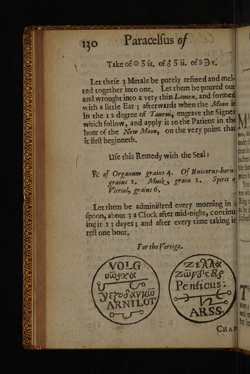 ~~ 7 Take of © 3 fs, of 3 ii. of D By. Let thefe 3 Metals be purely refined and mel- ced together intoone, Letthem be poured out and wrought into a very chin Lamen, and formed with alittle Ear; afterwards when the Joon is in the 12 degree of Tawrwi, engrave the Signes which follow, and apply: it ro the Patient in. the hour of the New Moon, onthe very point that it firft beginneth. Ufe this Remedy with the Seal: NENANENGNG NANCE. Cham Re of Organum grains 4. Of Unicor ra M * Wil bs grains 2. Muk, grain \. e Vitrioly grains 6. in WD NG COMIEITEICIGNGAAIANGD Let them be adminiftred every morning in 4 fpdon, about 3 a Clock afrer mid-nighr, continu) »”|* ingit 13 dayes; and after every ume taking it reft one honr, | | F or the Vertiga. — Ae iC) v) &amp;