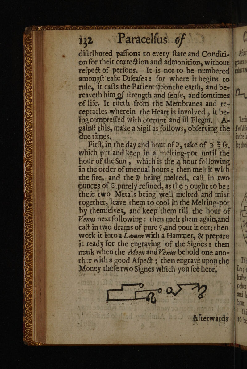 — OO) — CAIGNGNGNENNG x aces ede - ie ay 3 = INEICICIGN CIC C Ce. CICVCV EOS as diftributed paflions to every ftace and Conditi- on for their correGion and admonition, withour re(pe&amp; of perfons, -It-is-not ro be numbered amonelt eafie Difeafes: for where itbegins to rule, 1c cafts the Patient ponthe earth, and be- ( Hes erveit J ociertn reaveth him of {treneth and fenfe, and {fomtimes Ny of life. Ic rileth from the Membranes and re- cepracles.wherein rhe Heart is involved , it be- ing compreffed wich corrupe and ill Fleom. \A-{ lei gaint chis, make a Sigil as follows, obferving the |Full due times, | Seis Pa | inthe Firlt, in the day and hour-of D, take of » 3 fs, | lerthe which putand keep in a meélting-por until the | hour of theSun , which is the 4 hour following in the order of unequal hours ; then melt it wich the fire, and the D being melted, caft in two ounces of © purely refined, asthe p ouche tobe; thefe two Metals being well melted and mist | / cogerher, leave chem to cool jn the Melring-por | // by themfelves, and keep them till the hour of ‘ie Venus next following: then mele chem againjand | «|, ca{t intwo drams of pure 9,and pour it out; chen \V work it intoa Lamwen with 4 Hammer, &amp; prepare | \ it ready for the engraving of the Signes : then mark when the Avon andVexus behold one ano- ther witha good Afpedt ; then engrave upon the: | Thi Money thefe two Signes which youfeehere,’ © | Lu;; Peer A ate ) wy alee + a Hetibe other , i R : op VY and | Pen ene oe a : hour, Thi Afterwards