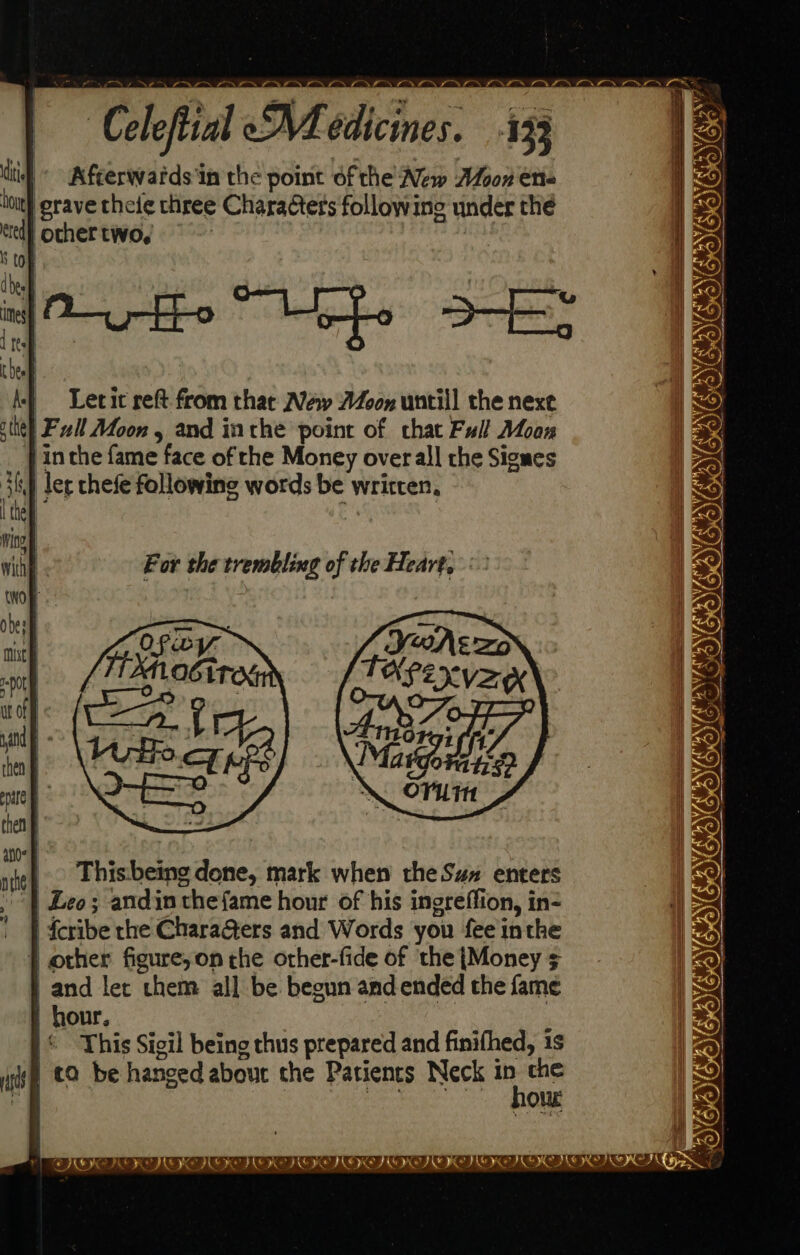 o>. oN PN ~~ | Celestial eMedicines. 433 ) ae £ A Nn Se em | Levit reft from that New Moon untill the nexe site) Fil Afoon , and inthe point of chat Full Moan | inthe fame face of the Money overall che Sigues ler chefe following words be written, BEDEREDON CON Came pet For the trembling of the Heart, : BUONO Thisbeing done, mark when the Sux enters ‘| Leo; andin thefame hour of his ingreffion, in- | | feribe the Chara@ers and Words you feeinthe f} other figure,on the other-fide of the {Money $ and let them all be begun andended the fame hour, This Sigil being thus prepared and finifhed, 1s ta be hanged abour che Patients Neck eet Peace Soke Ol PY ian null RO IE LER TRO IER PRE TOOT ROR II TOR TCT LIN