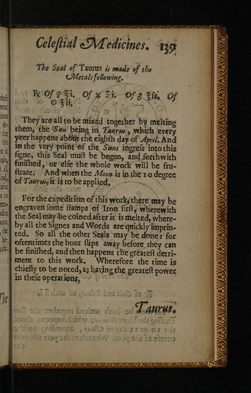 The Seal of Taurus is made of the Metals following. ROOK ESI. Of av Ba Of 3.3 fs, Of . O's crn matt terete They areall'to be mixed together by melting .| them,’ the ‘Swn’ being in. Taurus, which every | yeer happens abo che eighth day.of 4pri/, And .| inthe very point ‘of che Suns ingrefs into chis figne, this Seal muft be begun, and forthwith | finifhed, ‘orselfe the whole work will be fru- )} firates ~And'whenthe AZoz is in the1-0 degree AGREE CRIES IORIE MOO Ne > i of Tavrussit is to be applied, } engraven fome ftamps of Iron firlt, wherewith | the Seal may-be coined after ic is melted, where- by all che Signes and Words are'qnickly imprin- ‘ted. So all the other Seals may be done: for )} Oftentimes the hour flips away before they can be finifhed, and chen happens che oreaceft detri- /Ment to this work, Wherefore the rime is chiefly to be noted, as having che greateft power in thee operations, ~~ For the expedition of this works there may be aid 7m tf OIC OIG ‘a | in| i! — DIE EDIE IIE IRE III ID IIT IT IIS ICT ID ICI OPES bs ox