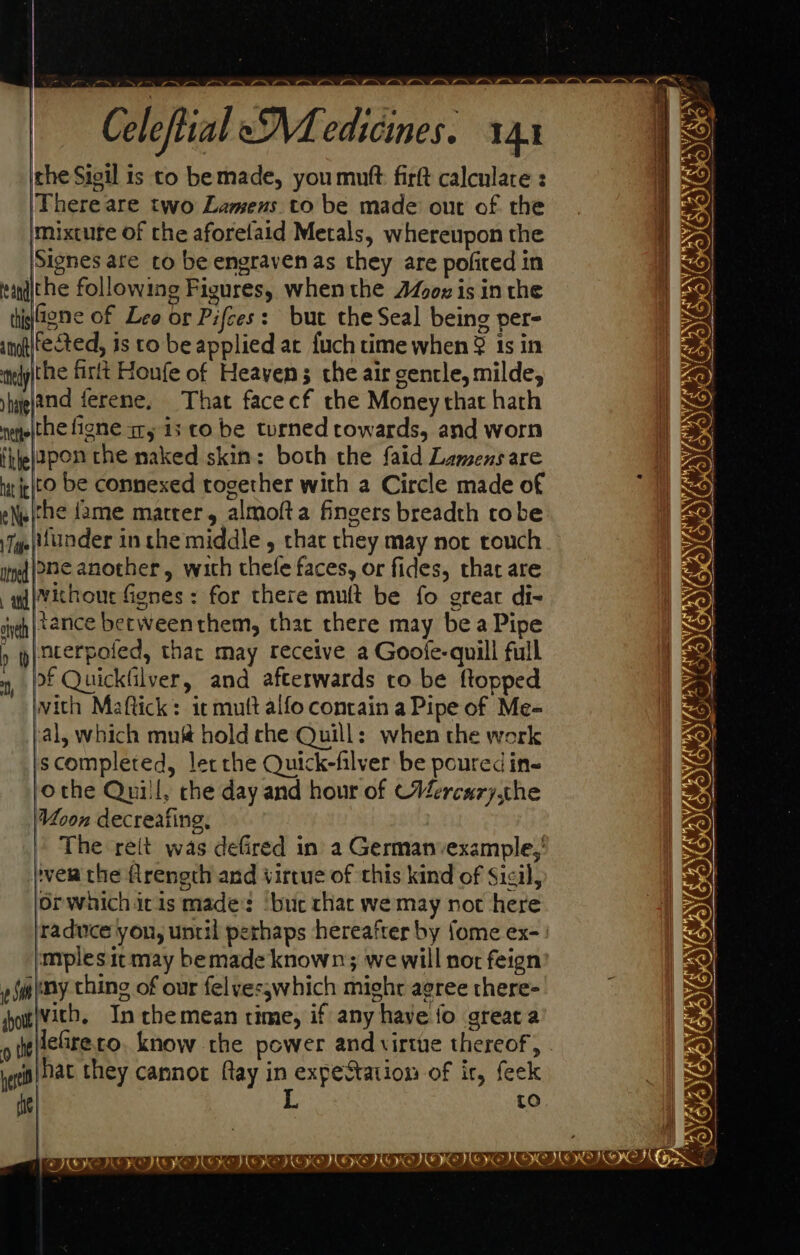|e 2 NE Mie ° a @ ve by Celeftial eM edicines. 141 che Sieil is to bemade, you mutt firft calculate : ‘There are two Lamens to be made out of the mixture of the aforelaid Metals, whereupon the Signes are to be engraven as they are pofired in tandiche following Figures, when the Jo is in the thistene of Leo or Pifces: but the Seal being per- amt{fected, is to be applied at fuch time when § 1s in tiely|the firtt Houfe of Heaven; the air gentle, milde, yhyghtnd ferene. That facecf the Money that hath neyeithe figne ary is to be turned rowards, and worn fiel2pon the naked skin: both the faid Lamensare net be connexed together with a Circle made of eNs|(he fame marrer, almofta fingers breadth tobe Tye under in the middle , that they may not touch tid HC another, with thele faces, or fides, that are -adivithour fienes : for there mutt be fo great di- cyeh | 72nNce between them, that there may bea Pipe » | nterpoied, thar may receive a Gooie-quill full , [f Quickfilver, and afterwards to be ftopped with Maftick: icmutt alfo contain a Pipe of Me-= sal, which mn&amp; hold che Quill: when the work iscompleted, lec che Quick-filver be poured ins othe Quill, che day and hour of CVercury che Voon decreaiing, The reit was defired in a Germanvexample,' }ver the flrength and virtue of this kind of Sicil, orwhichicis made: ‘buc that we may not here ‘mplesitmay bemade known; we will not feign omy thing of our felvesswhich might agree there- showtVith, In chemean time, if any have fo great a geo) at they cannot flay in expeStation of ir, feek Wd L Ne VASA ESOR PENANG a SF  i