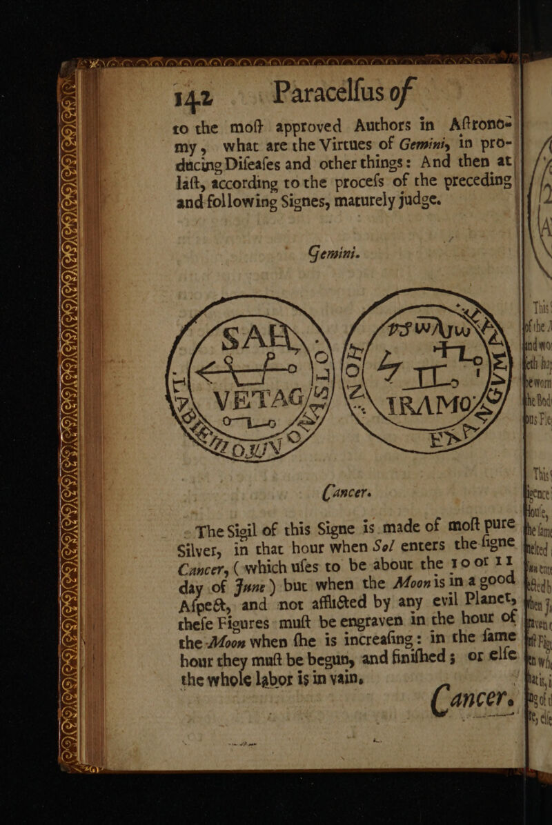 Fe g De MON SS NCS ON OG) OS) PNG NING NONE NS , i 1 pet i 542 Paracelfus of to the moft approved Authors in Aftronos my, what are the Virtues of Gemini, 10 pro-'| ducing Difeafes and other things: And then at, la(t, according ro the procefs of the preceding’ and following Signes, marurely judge. Gemini. NEVEMAMGVEIENGICAC.ICA eg GING LOO GO)G GIOVE OQCOGV OD CO The Sigil of this Signe is.made of moft pure}... Silver, in thac hour when So/ enters the figne Cancer, (which ufes to be about the 10 of 11 day of June) buc when the A4oon 1s in a good fo, Afpe&amp;t, and nor affliéted by any evil Planet, } chefe Figures muft be engraven in the hour of rien the oon when fhe is increafing : in the fame fap hour they muft be begun, and finifhed sor elfe the whole labor is in vain. Pais i Cancer. pei: