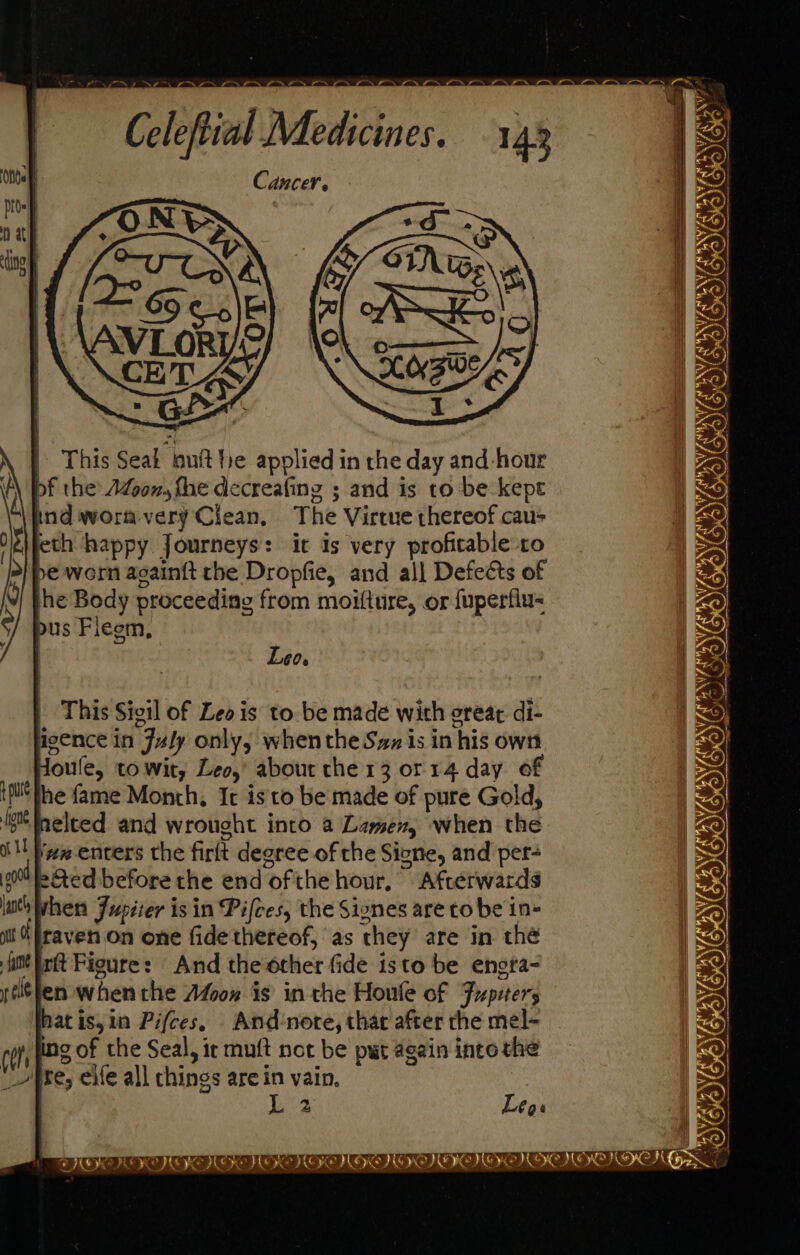 Cancer. | This Seak ouft he applied in the day and-hour pf the’ Adoon, fhe decreafing ; and is to be kept ind worm very Clean, The Virtue thereof cau- S\feth happy Journeys: it is very profitable ro >/be worn acaintt the Dropfie, and al] Defects of the Body proceeding from moifture, or {uperflu< bus Fiegm, 0 [ Leo. | This Sigil of Leo is to. be made with great di- agence in July only, when the Szz is in his own Houle, to wit, Leo,’ abour che 13 or 14 day of ipl he fame Month, It isto be made of pure Gold, ig nelted and wrought into a Lamen, when the ill New enters the firit degree of the Signe, and per- ed eed before the end ofthe hour, Afcerwards loth Wwhen Jupiter isin Pifces, the Signes are to be in- iit Ot fraven.on one fide thereof, ‘as they are in thé im int Figure: And the other fide isto be engra- yelélen when the Afsox is in the Houle of Jupiter What is,in Pifces. And ‘nore, that after the mel- ing of the Seal, it muft not be put again into the ire, ele all chings are in vain. L 2 Legs Pe D V oy A ANGANATOTOTONES BOS RIVAL RMI AL Gls &amp; WII EOICRIES 6 we OODOD ee mec meme ne ret A pres rel IOS Die mm