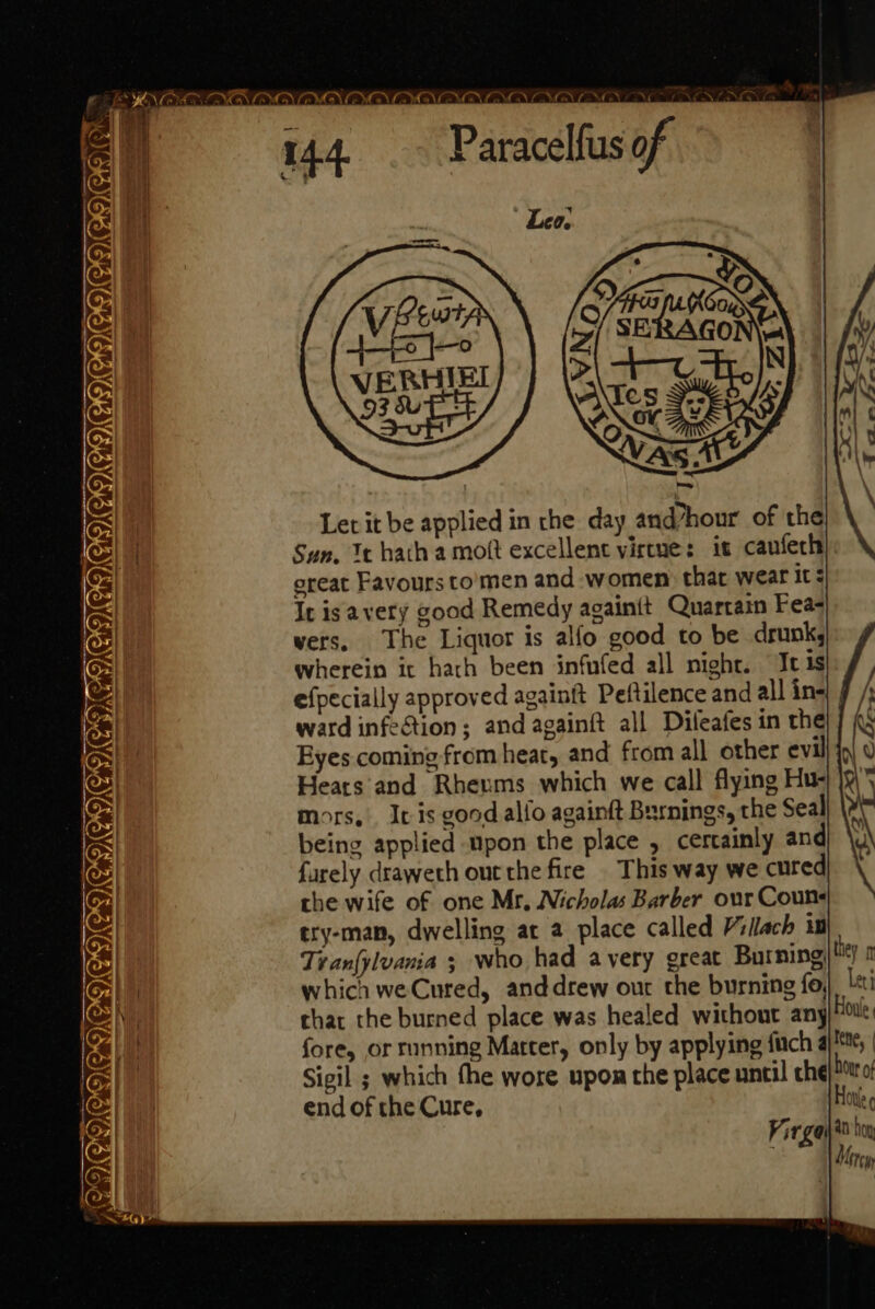 144 _— Paracelfus of Let it be applied in the day and/hour of the Sun. Mt hatha mott excellent virtue: it canfech), oreat Favours to'men and women: that wear it It is avery good Remedy againit Quartain Fea vers, The Liquor is alfo good to be drunk, wherein ic harh been infufed all night. It 1s efpecially approved againft Peftilence and all in ward infection; and againft all Difeafes in the Eyes coming from heat, and from all other evil Hears and Rheums which we call flying Hu- mors, It is good alfo againft Burnings, the Seal being applied upon the place , certainly and farely draweth out the fire | This way we cured the wife of one Mr, Nicholas Barber our Couns ery-man, dwelling at a place called Villach 1) | Tran{ylvania ; who had avery great Burning) 0 which we Cured, anddrew our the burning fo, Leti chat the burned place was healed without any) fore, or running Matter, only by applying fitch 4), Sigil ; which the wore upon the place until che}! o end of the Cure, Hovl —— —_ — 4