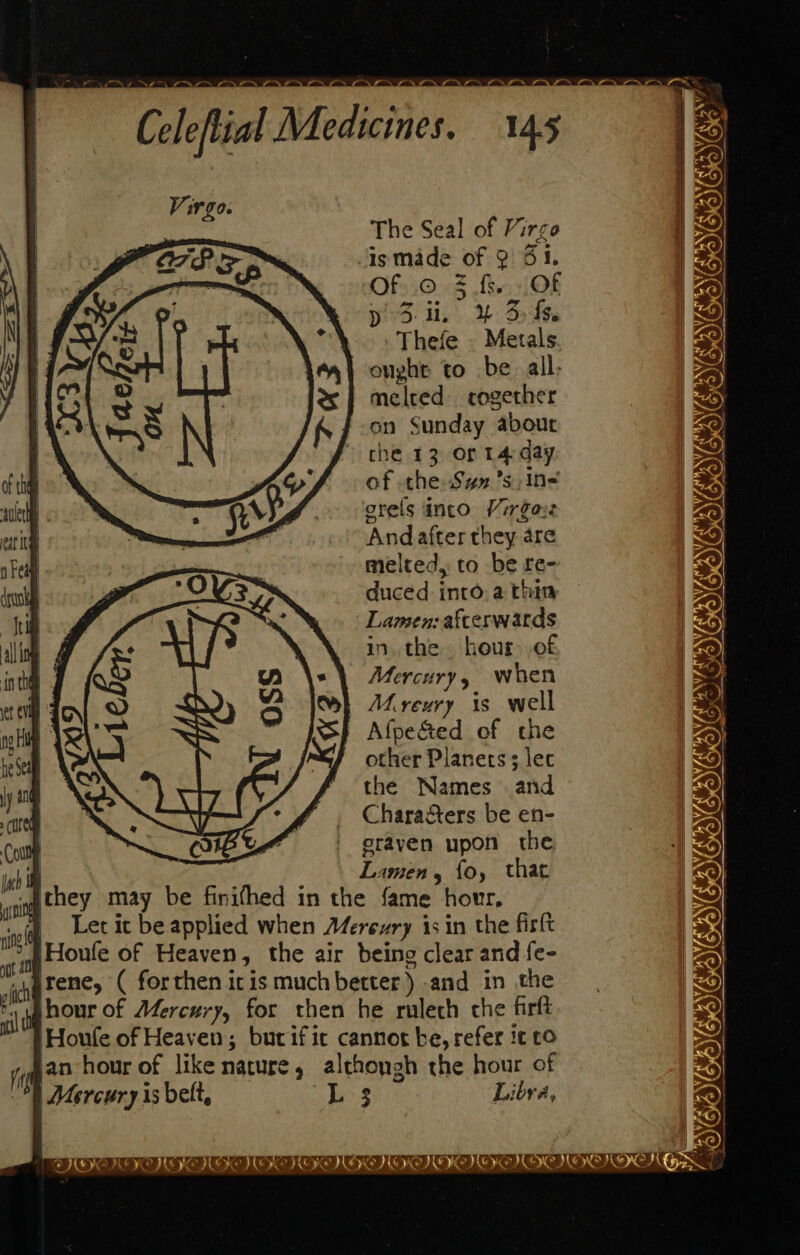 The Seal of Virgo ismade of 2: 51. OfsiOo8 fs, Of y 3-it. Y% 3 fs. Thefe . Metals onght to be all: melred- cogether on Sunday about che 13 or 14-day of the Syn ’sin- orels into Virgayz Andafter they are melted, to be re- duced into. a thin Lamen: afterwards in. the hour of Mercury y when | Mereury is well Afpe&amp;ed of the other Planets 3 lec the Names and Chara&amp;ers be en- erayen upon the F Lamen, fo, that they may be finithed in the fame hour, } Letic beapplied when Merexry 1s in the firlt Houle of Heaven, the air being clear and fe- _varene, ( forthen iris muchbetter) and in the r uhour of Mercury, for then he rulech che firft 'Houfe of Heaven; burific cannot be, refer it co in ian hour of like nature, alchongh the hour of 0 Mercury is belt, Ls Libra, MON” #0 GENONANG OOO OD OOOO CO at IIE EK KEKE KE KE EMT TENE IKE MOT HEN Gyan