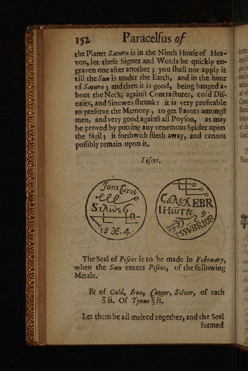 CIQSCICVODG OU COCO COE = w 2 tet eae = =e a AVATAR AYA OYA ALANA eOveN Oe 152 - Paracelfus of rhe Planet Saturn isin the Ninth Houfeof Hea- ven, let thefe Signes and Words be quickly en- graven one after another ; you fhall not apply ie till che Sa is under the Earth, and in the hour of Saturn ; andthen itis good, being hanged a- bout the Neck, againit ContraGtures, cold Dif- eafes, and Sinewes fhrunk: it is-very profirable to preferve che Memory, to get Favors /amonelt men, and very good,againft all Poyfon, as may be proved by putting any venemons Spider upon the Sivil; it forthwith flieth away, and cannot The Seal of Pifces is to be made in February, when ‘the Szz enters Pifces, of the following Metals. R Fe of Gold, Irony Copper, Silver, of each 3 il, Of Tynne 3 {s. Let them be ail meleed cogether, and the Seal formed