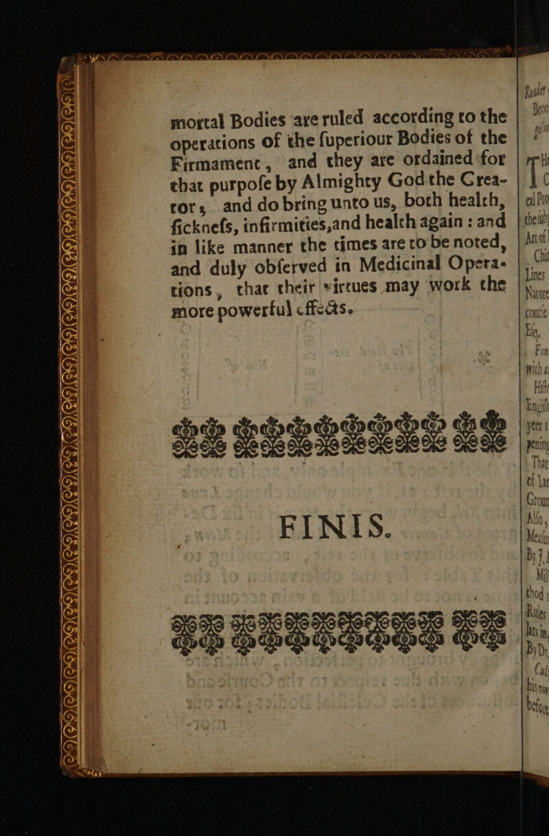 CaN NAMEN GAIL NC NCCT ———— =~ mortal Bodies are ruled according co the operations of the fuperiour Bodies of the Firmament, and they are ordained for that purpofe by Almighty God the Crea- ror; and dobring unto us, borh health, ficknefs, infirmities,and healch again : and in like manner the times are to be noted, and duly obferved in Medicinal Opera- tions, thae their virrues may work the more powerful cficcts. FINIS.