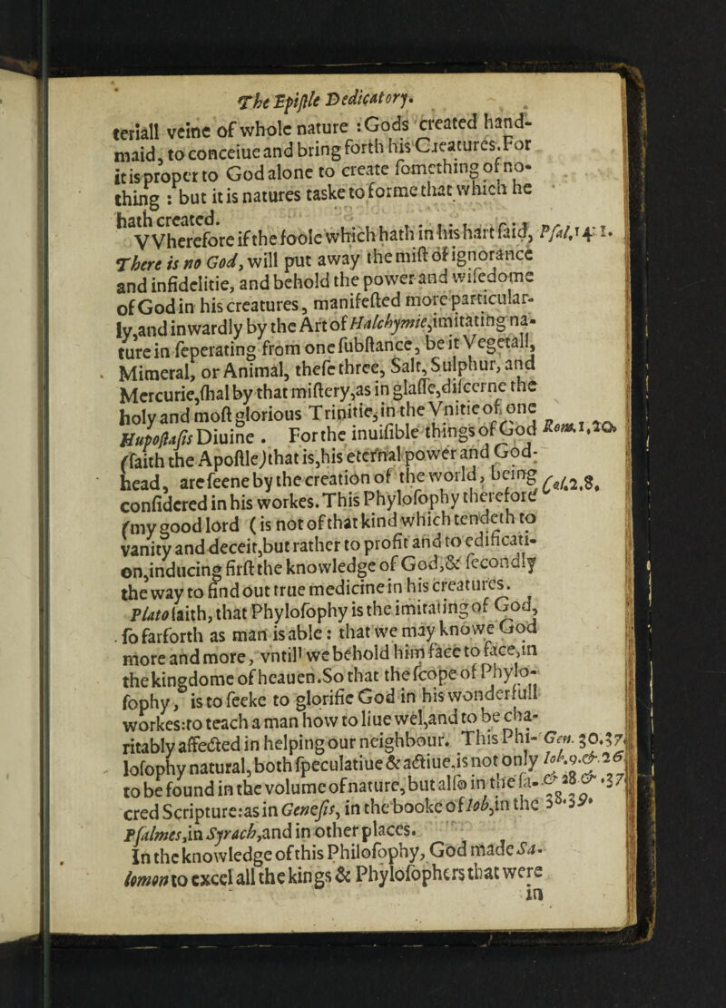 TheZfifllt Dedicatory. teriall vcinc of whole nature :Gods created hand¬ maid, to conceiue and bring forth his Gjeatures.For improper to God alone to create fomethmgofno- thing : but it is natures taske to forme that which he VVhereforeifthefooIc which hath in his hart faid, Vfdj 4- -• There is no God, will put away the mift of ignorance and infidclitie, and behold the power and wifedome of God in his creatures, manifefted moreparticular- lv,and inwardly by the Kn'6iHalchymieftm\xmng na¬ ture in feperating from one fubftance, be it Vegetal!, Mimeral, or Animal, thefc three, Salt, S ulphur, and Mercurie,fhal by that miftery,as in glade,d if ccrne the holy and molt glorious Trini.ie, in theVn.t,eof one HupiMsDiuine . Forthe muifible thmgsof God (faith the Apoftlejthat is,his eternal power and God: head, arefeene by the creation of the world, being , ^ confidcred in his workes. This Phylofophy thei eford (my good lord ( is not ofthat kind which tendeth to vanity and deceit,but rather to profit and to edificati- ©n,inducing firft the knowledge of God,& fecondly the way to find out true medicine in his creatures. VUto laith, that Phylofophy is the imitating of God, . fofarforth as mart is able: that we may knowe God , more and more, vntil' we behold him face to f,ice,in thekingdomeofheaucn.So that thefcopeof Phy o- fophy, istofeeke to glorifieGod in his wonder full workesito teach a man how to liue wel,and to be cha¬ ritably affedied in helping our neighbour. This Phi- Gen. 50.5 71 lofophy natural,bothfpeculatiue&aaiueas not only to be found in the volume of nature, but alio mitfe fa-&-i 7 j cred Scripture:asin Genejis, in the booke oilob^n the ^ 5 F [dimes >in Syracb,and in other places. In the knowledge of this Philofophy, God made Sa¬ lmon to excel all the kings & Phylofophcrs that were