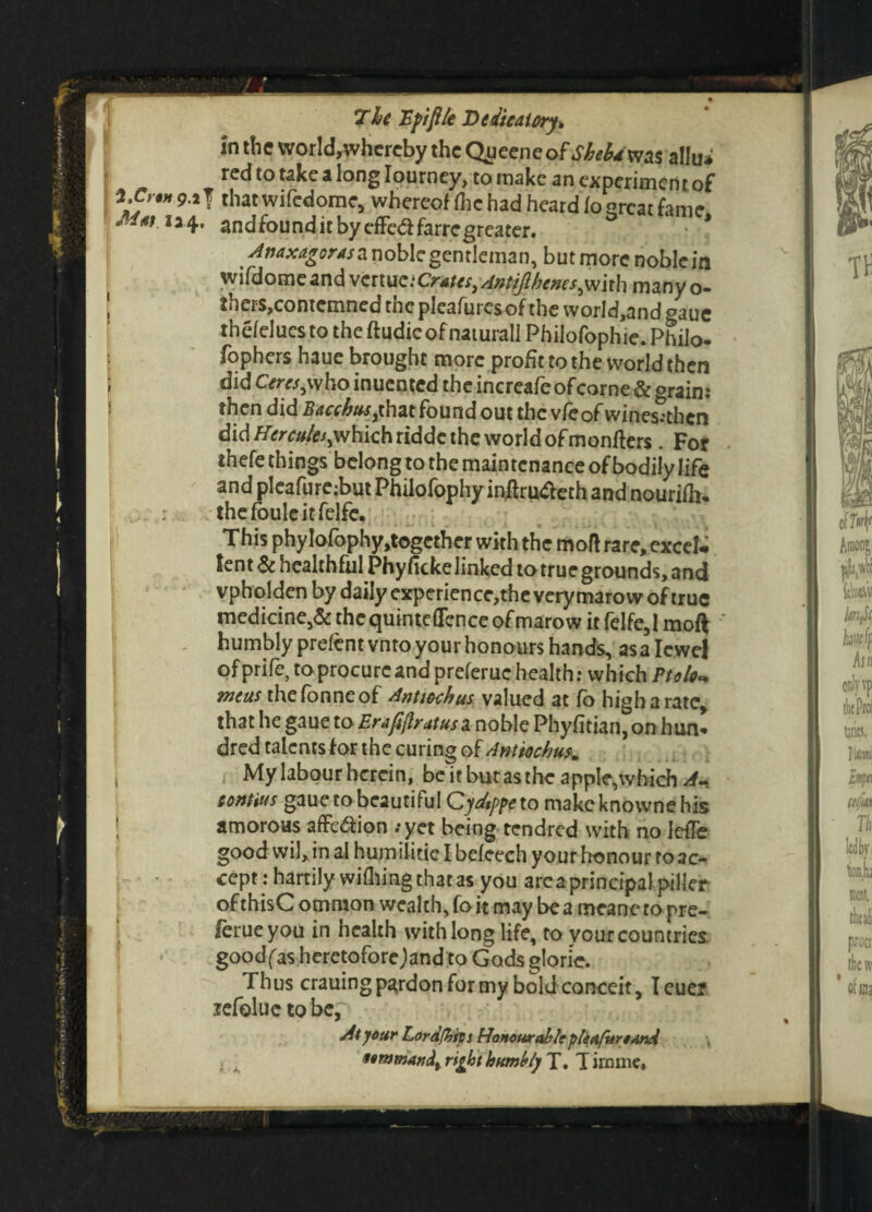 The 'Eftfile Dedicatory* in the world,whereby the Qyeeneaf Sheba was allu* red to take a long Iourney, to make an experimen t of \c'%n **T that wifedome, whereof flic had heard lo qrcat fame 4. andfounditbyeffe&farregreater. * Anaxagoras a noble gentleman, but more noble in ivifdome and Crates yAntiJlhencs^wlth many o- thers, contemned tncplcafurcsofthe world,and gauc thefelucs to the ftudic of naturall Philofophie. Philo- fophers haue brought more profittothevvorldthcn did Cercsjxho inucnted the increafeofcorne & grain: then did Bacchusythat found out the vfeof wines:thcn did which ridde the world of monfters . For thefe things belong to the maintenance of bodily life and pleafure;but Philofophy initru&eth and nourifh. the foule it felfe. This phyIofophy,together with the mod rare, excel¬ lent 6c healthful Phy fake linked to true grounds, and vpholden by daily experience,the very maro w of true medicine,& the quinteflence of marow it felfe, 1 mod ' humbly prefent vnto your honours hands, as a Iewel ofprife, to procure and preferuc health: which Ptolo<* tneus thefonneof Antttxhus valued at fo high a rate, that he gaue to Erapflratusa noble Phyfitian,on hun* dred talents for the curing of Antiochu \ My labour herein, be it but as the apple,which Ah eontius gaue to beautiful Cydtppe to make knowne his amorous affe&ion ;yet being rendred with no lefTe good wil, in al humilitie I befeech your honour to ac¬ cept: hartily wiping that as you are a principal piller of thisC omraon wealth, fo it may be a meanc to pre- ferueyou in health with long life, to vour countries, good fas heretofore; and to Gods glorie. Thus crauing pardon for my bold conceit, I euer lefoluc to be, At your Lord(hips Honourable pleafunand > , 9ommandt rifot humbly T. T irnme,