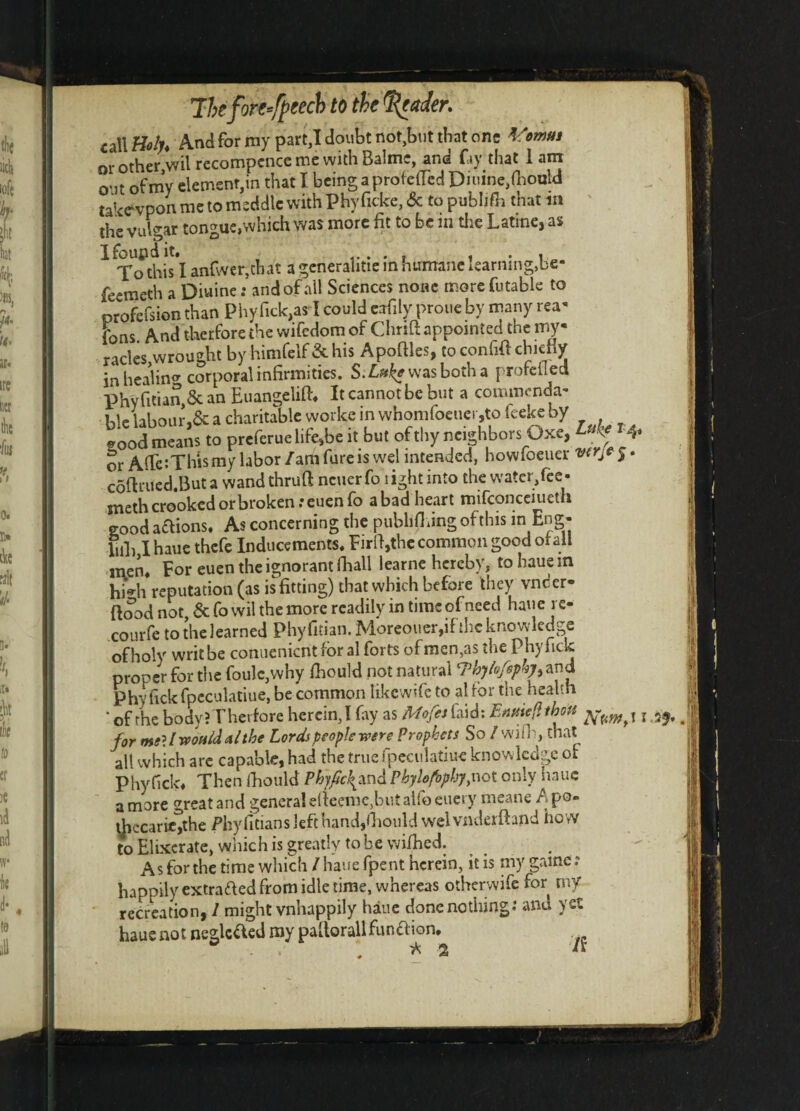 The fore speech to the Trader. {allM And for my part,I doubt not,but that one Vomm or other,wit recompcnce me with Balmc, and fay that 1 am o'it of my element,in that I being aprotetTed Diuine,(hould taWvpon me to meddle with Phyficke,& to publish that in the vulgar tongue,which was more fit to be in the Latine, as Ifoupdit. . . , . , To this I anfwer,chat a generahtie in humane learning,be- feemeth a Diuine: and of all Sciences none more futable to profefsion than Phyfick,as I could eafily prone by many rea* fons And therfore the wifedom of Thrift: appointed the my- racles,wrought by himfelf&his Apofiles, to confift chiefly in healing corporal infirmities. S.Luke was both a pro fell eel phy Titian, 8c an Euangelift, It cannot be but a commenda- iae hbour,8c a charitable woike in whomfoeuer,to feeke by eoodmeans to prefers life.be i. but of tl.y neighbors Oxe, or AfTc:Thismy labor /am fare is wel intended, howfoeuer coftrued.But a wand thruft ncuerfo light into the water,fee- sneth crooked or broken .*euen fo a bad heart mifconceiueth good actions. As concerning the publishing of this in Eng- hil) I haue thefe Inducements, Firld,the common good of all men. For euen the ignorant fhall learne hereby, to haue in hi*h reputation (as is fitting) that which before they vnder- {food not &fowil the more readily in time of need haue rc- courfe tothelearned Phyfitian. Morcouer,if the knowledge of holy writhe conuenicnt for al forts bfmen,as the Phy Tick proper for the foulc,why fhould not natural cVbylofspkyi and phyTickfpcculatiue, be common likewife to al for the health ‘ of the body? Therfore herein,! fay as Mofes laid: Entite,, twit ^ for meU would a/the Lords people were Prophets So / wifh, that alt which are capable, had the true fpeculatiue knowledge of phyfick# Then Ihould Phyficfmd Pbylofopby,not only haue a more great and genera! efieeme,but atfo euery meane A po- \[iccari*,the Phyfitians left hand,fiiould welvnderfhnd how to Elixcrate, which is greatly to be wifhed. As for the time which / haue fpent herein, it is my game? happily extra&ed from idle time, whereas otherwife for my recreation, 1 might vnhappily haue done nothing.’ and yet haue not neglcfted my paflorallfunaion.