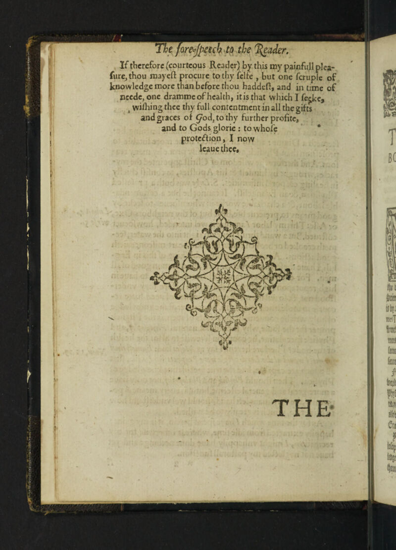 r i* If therefore (courteous Reader) by this my painfull plea- fure,thou mayeft procure to thy felfe , but one fcruple of knowledge more than before thou haddeft, and in tjme of ncede3one dramme of health, itisthat which I fe^ke, , wiHaing thee thy full contentment in all the gifts and graces of ^od3tothy further profite, and to Gods glorie : to whole * protc&ion, I now leauethee. > . I ' # THE-