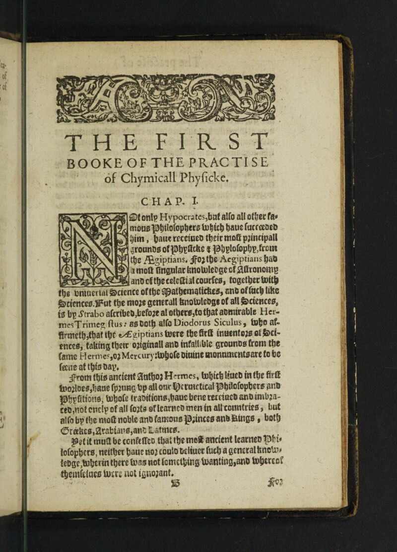 THE FIRST BOOKEOFTHE PRACTISE of Cliymicall Phyficke. CHAP. I- / *% ■* . £Df onlp Hypocrites,bat alfo all other fa* mouspbitofopbers inbicb baus fucrceoeD him, receiueo t^etr moG patnctpall .jrounos of pbpficfee $ pbplofcpb&frctn |tf)6 Z&giptians. ifo;tbe Aegiptians b&& ! amoft Ongnlarfenotolefcgeof jaffronomg (e___sgL_=_i__i-> anD cf tbecelcttial courfes, together tottb fi)8 nntueriat Science of tbc spatbcmaticfecs, snb of lutb lifec gsciences.iFut tbe moje generall fenotoleoge of all ^sciences, fe bp Strabo aferibeb,before a! others,to that aomirable Her- mesTrimeg ftusr 8BDoth sifoDiodorus Siculus, tobo af¬ firmed,that tbf «^£giptians toere the firff inaenf ojs et &>ct- tnces, taking tbetr ojiginallants infallible grounosfrom the fame Hermes,o; Mercury:U>t)ofe otuine monumentsare to bo foneat this bay, . . ifrom this ancient 8ntbo} Heroes, fobteb Itueo m the firffi foo2loes,haae fpjung bp all our t^ermcttcal pbilefopbers anb PbpCltotio, tobofe tramtions,baue bene mriucb ants imbaa- cetJ,not cnelp of all fotfs of learn co men in all countries, but alfo bp the moft noble ants famous g;inces anb fctngs, both 0r«hxs ,2rafciaus, ant sutmes. ptt it mutt be ccnfeffeo that ttje me* ancient tenet) BH* lofopbers, neither bane m coulo bcliucr fucb a generalfenoli^ !eDge,ti)btrm there teas not fometbing Wanting,ano tofjereef^ tbemfciues User* not tgno;ant. ■ - S5 m