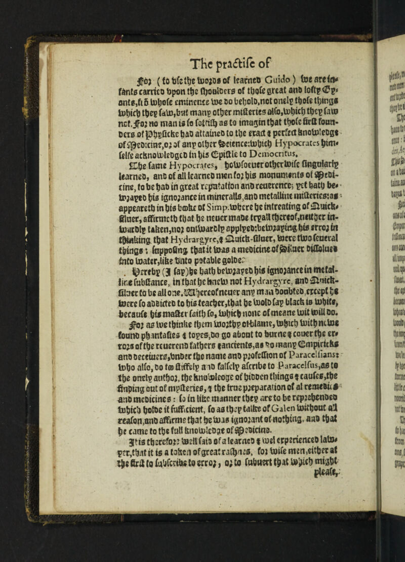 1 A I The praftife of (to bfctbe teojos of Icarnco Guido) tee arete* fdnts earrico bpon tec teoolbcrs of teote great ano loft? ante,ft 6 tetjofe eminence tee do beljolD.not onel? teofe things tobicb tftes fate,but man? other mtfieries at(b,tet)ict) tec? fate nef.^oj no man is fo fotftte as to imagin tb*t tbofc firtt foun- uers of pbtfickc bao attaincD to tbe etact i pcrttaknotelcog* of spcDicine,o; of an? other frcier.ce:tebicb Hypocratcs him* ftlfe acknoteleDgCD in t)i3 (Spittle to Democritus. £Cbe fame Hvpocratcs, botefocucrotbcrtoifc lingularl? learneo, anDof*a!llearneonwnto;bts monuments oi S^eDi- cine, fo be ba& in great reputation anb reuercnce-, ?ct bath be* tejapeo bis tgno;ance in mineralls5ano metalline imftencsjag • appearetb in bis btokc of Simp.tobcrc be intreating of £luich* filncr,aflficmcte tl)at be neuermaoe tr?alt thereof,neuter in- toucDlp taken,no; outtedrcl?appl?eD:bcto;a?uigbis erro;te thinking teat Hydrargyre,* &uicft-aiuer, toccctteofeueial things; fappofing tbatit teas a meoicine of^ilaec Dittoing! into toatgr,like ttoto potable goioer i^ereb? (| fa?)be batbbetojapeDbis ignojancein metal¬ line fubttance, in that be knete not Hydrargyrc, ano SVHcft- fiteec to be allone/id^ereofncaer an? manooubteo.crcept h* toerc fo aOBirteo to bis tcarber,tbat be teolD fa? black is tebite, becaufe bis matter faith fo» tebite none ofmeaneteittoilloo. ifbj asteetbinke teem toojtb?ct-blaim,tebtcbteitbnttoe fount) pbantaftes i topes.DG go about to burnereauertbc er# ro;s of tbe reuereno fathers f ancients,as ’te man? Cmpirichs ano Decetucr0,bnD2t tbc name ano p;ofettion of Paracclfians* tobo alfOjDotffl ttiffel? a id falfcl? afcribeto paracelfiis,asto tbe ontl? antboa, tbe hnotelcoge of bioocn things $ caufes,tee finping out of mptteries, t tbe true p;eparation of al remeBU A ano mcDicines: fo in like manner tbe? are to be repjcbtnDeo tubicb bolDc it Efficient, fo astb^’ptalke of Galen tettbout a’i reafon,anD affirms that be teas ignojantof notetea* nab teat be came to tbe full knotelcogte of ^coicinc. jtia thereto}? teeil fata of a leatnco t ted erptrienceb late* P?r,tbat it is a token of great raters, tot toils men,either at Brtt to fabftrite to erro;, o;to fubnert that tobite might ptoafe,