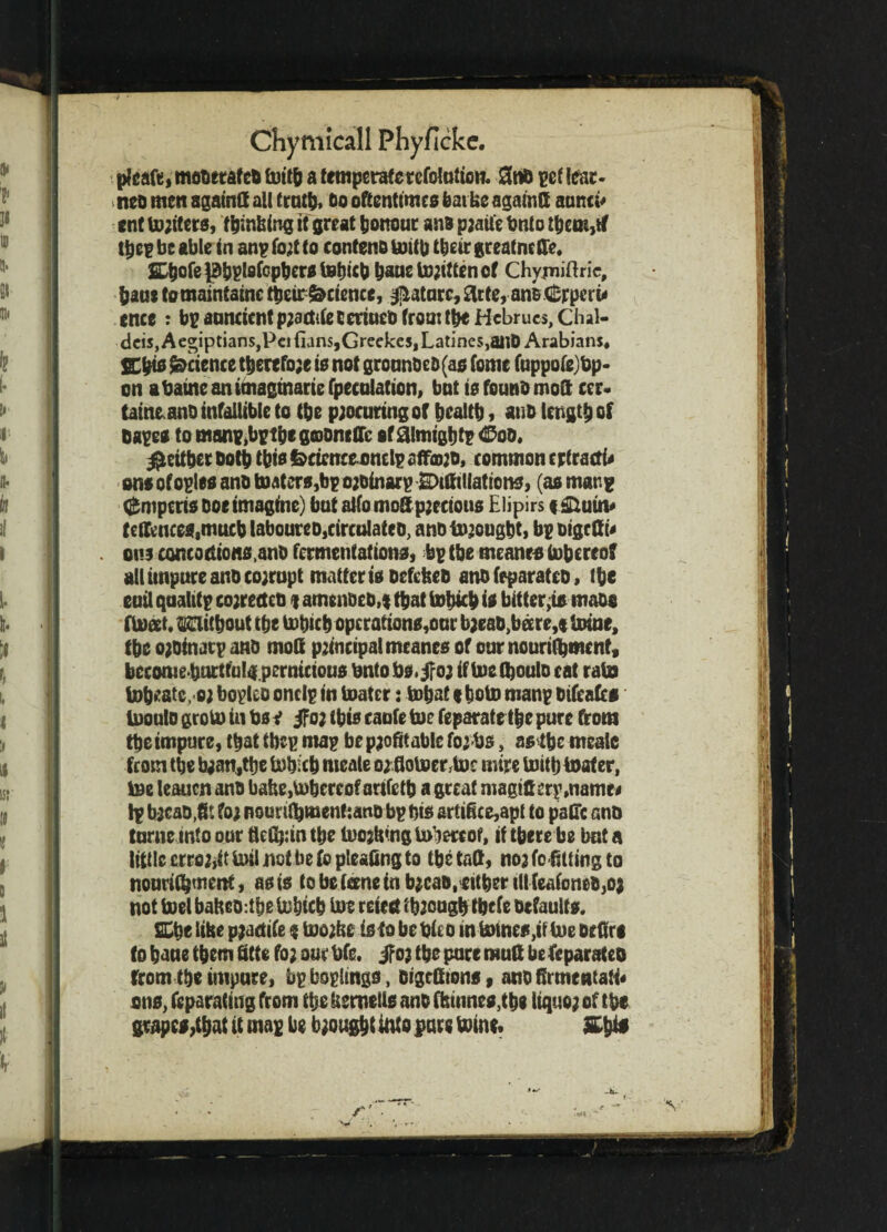 pleaft, moderated tottb a temperaterefolutum. 3nd pef lear¬ ned men againff all truth* bo oftentimes feat Uc agatntt aunci* ent Uniters, tombing it great honour and paaife bnto ttjem,rf tbep be able in anp fo;t to contend toitb ttjcir greatneffe. SDbofepbplsfcpber* tebicb ^anel»;tttencf Chyiniftric, baa* tomaintainc ttieir Science, Mature, £lrte, anB Crperu ence : bpauncientpjadifeeetiueOfroa:ti*Hcbruc$,Chal- dcis, Aegiptians,Pci {ians,Grecke5,Latines,aiiD Arabians. SCbts Science ttjerefo;e is not grounded(as fomc fuppofejfcp- on abaine anttnagtnarie {peculation, bnt is found moft ccr- taineano infallible to (be paocuring of bealtb, and length of dape* to manp^ptbegoDneffc of aimigbif <25oo. $eitber both this feeicnee enelp affmjD, common ertractb ons ofoples and toaters,bp oadfoarp Affiliations, (as man? ^mperis Doe imagine) bat alfomoSp jettons Elipirs * &utn* telfcnces,mucb laboureDjCirculated, andtujougbt, bp oigeffu ons concoetions.and fermentations, bgtbe meant* tobereoff all impure and cojropt matter is defefeed and feparatco, the euil quality cojretted ? amended,* that tobicb is bitter,is mado float. without the tobicb operations,our baead,bare,* Urine, tbe oadinatp and mod principal meanes of our nourifyment, becomebnrtful^ pernicious bntobs.jfo; if toefljoulo cat rata tobeatc, oj bopleo one Ip in toater: tobat f boto manp difeafes Uiouto groto in Us v jfo; (bis caufe toe feparate the pure from the impure, that tbep map be paofitable fojbs, as tbe nteale fcom the b;an,tbe lobitb nteale o;floVoer,U)c mire Uritb toater, Ine leauen and bafee,U)bereof artfetb a great magift trp.name# Ip bacad.ft: ?oj nourifbmenfjano bp bis artiftce,apt to pafTc and turne into our tlcfyin the tooling Umrcof, if there be but a little errojiit mil not be fo pleaftng to tbe taft, noa fo fitting to nouriC^ttietH, as is to be (erne in bjead, cither ill feafoned,oj not toelbafced:tbe tobicb tot retest fbaougb tbtfe defaults. ffitje libe paaetife * toojbe is fa be bieo in tomes, if toe detiri to bane them fitte fo; oar bfe. if oa tbe pure mud be feparateo from tbe impure, bpboplings, digclftons, and ftrmeatali* ons, fcparating from tbe Uemetls and Amines,tbe liquo; of tbe grapes,that it map be bought into pare mine.