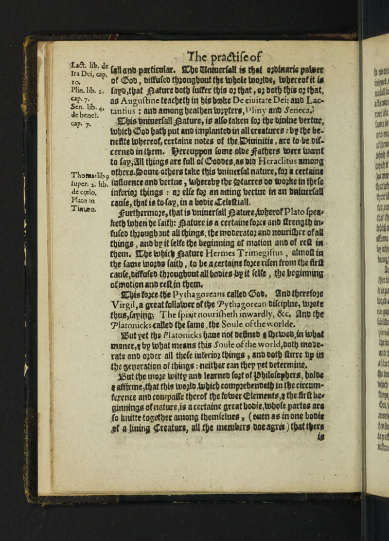 The pra&ifeof fri Dd a? particular. Efce tUntaerfall is that o;0(«arifi petoec i a p‘ of 0oD, Dtffufco tb;ougboat the U)|ole too;loe, tohereofit if riin. lib. z. lapo.tbat Mature Ootb (after this o; that, e; Doth this o; that, “P*7- as Auguftineteaehethin ht0b©feeDeciuitateDei:anO Lac- dcbcnct4> tantius: 811,3among heathen to;pters,Plinvana Jcncca.l cap, ”c' JpjisbnitierfaUMature, 10 alfa taken fo; the Oiaine bertoc, tokicb OqQ bath put ano implanteb in all creatures: be the be- mflte tohereof, certaine note* of tbe SCXainitw, arc fobeoif- cerneo in t&em. ^creuppon fame oloe /fathers toere tocenf to fap,3ll things are fall 0?<$oD0es,as bio Heraclitus among Tkoau'iib of hersdfcome-others take this bniucrfal nature,fo; a certaine iuper. xi hb! influence ano bertue, toherebp the &tarres 00 too;he in the fa de coelo, inferior things : 0; elfa fa; an acting bertue in an bniucrfall Plato m caofej ^at ts tofap, in a booie*Celefttall. T«n*o. jfurtbermo;e,tbat is bninertall feature jtoherof Plato fpea* feetb token be faith: jptatorc is a certaine fo;e* ano flrengt b fufeo though out all things, tbe mocerato; ano nourilbrr of alt things, ano bp if falfe the beginning or motion ano of reft in them, nt tohitl J^ature Hermes Trimegiftus, almofi in the fame too;os faith, to be acertaine fo;ce rtfen from tbe firfl caafe,otffafao th?ooghoutalU)ODicsbeit felfe, tk« beginning of motion ano rettin therm SChisfo;ce the Pythagoreans calico OoO. 3no thcrefojc Virgil, a great follafaer of the Pythagorean oifriplne, to;ete tt)U0,taping; The fpiiutnourifhcth inwardly, &c. flnDthe Platonicics-calleO the fame, the Soule of the worldc. %5ut pet the Platonic!*s hone not oeflneo g factoeb.in tobat manec,t hp tobat means this i’oule of the world,Doth moo e- * rate ano ojocr all tbefe inferio; things, ano Doth flirre bp in tl;e generation of things: neither can thep pet Determine. i5ut the mojc toittp ano tearneo fojt of ^btfafepbers, beloe < aftirmeJhat this too;lD(tob<eb tompjebenoeth in the circum¬ ference anocompaffe therof thetotoer<l&lemefit0,gtbefirt!be# gainings of nature,is a certaine great booie.tobofe partes are fo tmitte together among tbcmtelues, (enen as in one booie fit a lining Creature, all the members ooe agree) that there i§